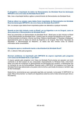 Perguntas mais Frequentes / Demonstrativo da Atividade Rural
É obrigatória a importação de dados do Demonstrativo da Atividade Rural da declaração
IRPF2015 e do Livro Caixa da Atividade Rural 2015?
Não, mas a importação facilita e agiliza o preenchimento do Demonstrativo da Atividade Rural.
Pode-se alterar os campos cujos dados foram importados do Demonstrativo da Atividade
Rural da declaração IRPF2015 e do Livro Caixa da Atividade Rural 2015?
Sim, os campos cujos dados foram importados podem ser alterados a qualquer momento.
Quando se tem dois imóveis rurais no Brasil, um na Argentina e um no Uruguai, como se
deve preencher o Demonstrativo da Atividade Rural?
Deve ser preenchido um Demonstrativo da Atividade Rural - Brasil para os dois imóveis no Brasil
e outro Demonstrativo da Atividade Rural – Exterior para os imóveis da Argentina e do Uruguai.
No Demonstrativo do Exterior, informe nas fichas “Dados e Identificação” e “Receitas e Despesas”
separadamente para os dados do imóvel da Argentina e do Uruguai. Nas fichas “Apuração do
Resultado” e “Movimentação do Rebanho”, os dados dos dois imóveis rurais do exterior
informados serão consolidados.
O programa apura o rendimento isento e não-tributável da Atividade Rural?
Sim, o cálculo é feito pelo programa.
Ocorrem problemas na importação pelo IRPF2016 do arquivo exportado pelo programa
Livro Caixa da Atividade Rural, o que fazer?
O arquivo gerado pelo programa Livro Caixa da Atividade Rural precisa ser gravado num local
conhecido e de fácil acesso do seu computador. Especialmente no Windows Vista, onde foram
feitas uma série de mudanças no gerenciamento de permissões dos usuários, é interessante que
no momento do uso da funcionalidade “Exportar para o IRPF2016” do programa Livro Caixa da
Atividade Rural seja selecionada uma pasta onde se tenha a permissão de acesso e também seja
de fácil localização.
Desta forma, recomenda-se que a gravação seja feita, por exemplo, numa pasta “C:IRPF2016” na
pasta “Meus Documentos” ou mesmo em dispositivos externos como mídia removível (pen drive e
HD externo).
405 de 425
 