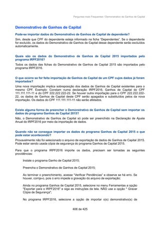 Perguntas mais Frequentes / Demonstrativo de Ganhos de Capital
Demonstrativo de Ganhos de Capital
Pode-se importar dados do Demonstrativo de Ganhos de Capital de dependente?
Sim, desde que CPF do dependente esteja informado na ficha “Dependentes”. Se o dependente
for excluído, os dados do Demonstrativo de Ganhos de Capital desse dependente serão excluídos
automaticamente.
Quais são os dados do Demonstrativo de Ganhos de Capital 2015 importados pelo
programa IRPF2016?
Todos os dados das fichas do Demonstrativo de Ganhos de Capital 2015 são importados pelo
programa IRPF2016.
O que ocorre se for feita importação de Ganhos de Capital de um CPF cujos dados já foram
importados?
Uma nova importação implica sobreposição dos dados de Ganhos de Capital existentes para o
mesmo CPF. Exemplo: Constam numa declaração IRPF2016, Ganhos de Capital do CPF
111.111.111-11 e do CPF 222.222.222-22. Se houver outra importação para o CPF 222.222.222-
22, os dados de Ganhos de Capital deste CPF serão apagados e substituídos pelos da nova
importação. Os dados do CPF 111.111.111-11 não serão afetados.
Existe alguma forma de preencher o Demonstrativo de Ganhos de Capital sem importar os
dados do programa Ganhos de Capital 2015?
Não, o Demonstrativo de Ganhos de Capital só pode ser preenchido na Declaração de Ajuste
Anual do IRPF2016 por meio da importação de dados.
Quando não se consegue importar os dados do programa Ganhos de Capital 2015 o que
pode estar acontecendo?
Provavelmente não foi selecionado o arquivo de exportação de dados de Ganhos de Capital 2015.
Pode estar sendo usada cópia de segurança do programa Ganhos de Capital 2015.
Para que o programa IRPF2016 importe os dados, precisam ser tomadas as seguintes
providências:
Instale o programa Ganho de Capital 2015;
Preencha o Demonstrativo de Ganhos de Capital 2015;
Ao terminar o preenchimento, acesse “Verificar Pendências” e observe se há erro. Se
houver, corrija-o, pois o erro impede a gravação do arquivo de exportação;
Ainda no programa Ganhos de Capital 2015, selecione no menu Ferramentas a opção
"Exportar para o IRPF2016" e siga as instruções da tela. NÃO use a opção " Gravar
Cópia de Segurança";
No programa IRPF2016, selecione a opção de importar o(s) demonstrativo(s) de
406 de 425
 