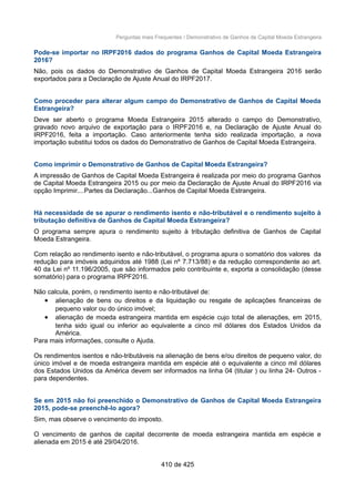 Perguntas mais Frequentes / Demonstrativo de Ganhos de Capital Moeda Estrangeira
Pode-se importar no IRPF2016 dados do programa Ganhos de Capital Moeda Estrangeira
2016?
Não, pois os dados do Demonstrativo de Ganhos de Capital Moeda Estrangeira 2016 serão
exportados para a Declaração de Ajuste Anual do IRPF2017.
Como proceder para alterar algum campo do Demonstrativo de Ganhos de Capital Moeda
Estrangeira?
Deve ser aberto o programa Moeda Estrangeira 2015 alterado o campo do Demonstrativo,
gravado novo arquivo de exportação para o IRPF2016 e, na Declaração de Ajuste Anual do
IRPF2016, feita a importação. Caso anteriormente tenha sido realizada importação, a nova
importação substitui todos os dados do Demonstrativo de Ganhos de Capital Moeda Estrangeira.
Como imprimir o Demonstrativo de Ganhos de Capital Moeda Estrangeira?
A impressão de Ganhos de Capital Moeda Estrangeira é realizada por meio do programa Ganhos
de Capital Moeda Estrangeira 2015 ou por meio da Declaração de Ajuste Anual do IRPF2016 via
opção Imprimir....Partes da Declaração...Ganhos de Capital Moeda Estrangeira.
Há necessidade de se apurar o rendimento isento e não-tributável e o rendimento sujeito à
tributação definitiva de Ganhos de Capital Moeda Estrangeira?
O programa sempre apura o rendimento sujeito à tributação definitiva de Ganhos de Capital
Moeda Estrangeira.
Com relação ao rendimento isento e não-tributável, o programa apura o somatório dos valores da
redução para imóveis adquiridos até 1988 (Lei nº 7.713/88) e da redução correspondente ao art.
40 da Lei nº 11.196/2005, que são informados pelo contribuinte e, exporta a consolidação (desse
somatório) para o programa IRPF2016.
Não calcula, porém, o rendimento isento e não-tributável de:
• alienação de bens ou direitos e da liquidação ou resgate de aplicações financeiras de
pequeno valor ou do único imóvel;
• alienação de moeda estrangeira mantida em espécie cujo total de alienações, em 2015,
tenha sido igual ou inferior ao equivalente a cinco mil dólares dos Estados Unidos da
América.
Para mais informações, consulte o Ajuda.
Os rendimentos isentos e não-tributáveis na alienação de bens e/ou direitos de pequeno valor, do
único imóvel e de moeda estrangeira mantida em espécie até o equivalente a cinco mil dólares
dos Estados Unidos da América devem ser informados na linha 04 (titular ) ou linha 24- Outros -
para dependentes.
Se em 2015 não foi preenchido o Demonstrativo de Ganhos de Capital Moeda Estrangeira
2015, pode-se preenchê-lo agora?
Sim, mas observe o vencimento do imposto.
O vencimento de ganhos de capital decorrente de moeda estrangeira mantida em espécie e
alienada em 2015 é até 29/04/2016.
410 de 425
 