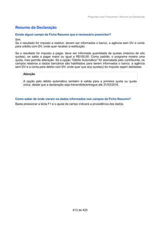 Perguntas mais Frequentes / Resumo da Declaração
Resumo da Declaração
Existe algum campo da Ficha Resumo que é necessário preencher?
Sim.
Se o resultado for imposto a restituir, devem ser informados o banco, a agência sem DV e conta
para crédito com DV, onde quer receber a restituição.
Se o resultado for imposto a pagar, deve ser informada quantidade de quotas (máximo de oito
quotas), se saldo a pagar maior ou igual a R$100,00. Como padrão, o programa mostra uma
quota, mas permite alteração. Se a opção “Débito Automático” for assinalada pelo contribuinte, os
campos relativos a dados bancários são habilitados para serem informados o banco, a agência
sem DV e a conta para débito com DV, onde quer que a(s) quota(s) do imposto sejam debitadas.
Atenção
A opção pelo débito automático também é valida para a primeira quota ou quota
única, desde que a declaração seja transmitida/entregue até 31/03/2016.
Como saber de onde vieram os dados informados nos campos da Ficha Resumo?
Basta pressionar a tecla F1 e o ajuda de campo indicará a procedência dos dados.
413 de 425
 