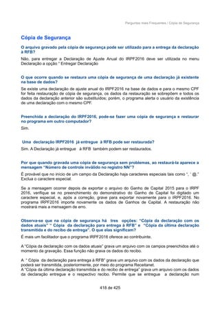 Perguntas mais Frequentes / Cópia de Segurança
Cópia de Segurança
O arquivo gravado pela cópia de segurança pode ser utilizado para a entrega da declaração
à RFB?
Não, para entregar a Declaração de Ajuste Anual do IRPF2016 deve ser utilizada no menu
Declaração a opção “ Entregar Declaração
O que ocorre quando se restaura uma cópia de segurança de uma declaração já existente
na base de dados?
Se existe uma declaração de ajuste anual do IRPF2016 na base de dados e para o mesmo CPF
for feita restauração de cópia de segurança, os dados da restauração se sobrepõem e todos os
dados da declaração anterior são substituídos; porém, o programa alerta o usuário da existência
de uma declaração com o mesmo CPF.
Preenchida a declaração do IRPF2016, pode-se fazer uma cópia de segurança e restaurar
no programa em outro computador?
Sim.
Uma declaração IRPF2016 já entregue à RFB pode ser restaurada?
Sim. A Declaração já entregue à RFB também podem ser restaurados.
Por que quando gravada uma cópia de segurança sem problemas, ao restaurá-la aparece a
mensagem “Número de controle inválido no registro NN”?
É provável que no início de um campo da Declaração haja caracteres especiais tais como “, ‘ @.”
Exclua o caractere especial.
Se a mensagem ocorrer depois de exportar o arquivo do Ganho de Capital 2015 para o IRPF
2016, verifique se no preenchimento do demonstrativo do Ganho de Capital foi digitado um
caractere especial, e, após a correção, grave para exportar novamente para o IRPF2016. No
programa IRPF2016 importe novamente os dados de Ganhos de Capital. A restauração não
mostrará mais a mensagem de erro.
Observa-se que na cópia de segurança há tres opções: “Cópia da declaração com os
dados atuais” “ Cópia da declaração para entrega à RFB” e “Cópia da última declaração
transmitida e do recibo de entrega”. O que elas significam?
É mais um facilitador que o programa IRPF2016 oferece ao contribuinte.
A “Cópia da declaração com os dados atuais” grava um arquivo com os campos preenchidos até o
momento da gravação. Essa função não grava os dados do recibo.
A “ Cópia da declaração para entrega à RFB” grava um arquivo com os dados da declaração que
poderá ser transmitida, posteriormente, por meio do programa Receitanet.
A “Cópia da última declaração transmitida e do recibo de entrega” grava um arquivo com os dados
da declaração entregue e o respectivo recibo. Permite que se entregue a declaração num
418 de 425
 