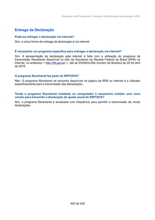 Perguntas mais Frequentes / Gravação da Declaração para entrega à RFB
Entrega da Declaração
Pode-se entregar a declaração via internet?
Sim, a única forma de entrega da declaração é via internet.
É necessário um programa específico para entregar a declaração via internet?
Sim. A apresentação da declaração pela internet é feita com a utilização do programa de
transmissão Receitanet disponível no sítio da Secretaria da Receita Federal do Brasil (RFB) na
Internet, no endereço < http://rfb.gov.br/ >, até as 23h59min59s (horário de Brasília) de 29 de abril
de 2016.
O programa Receitanet faz parte do IRPF2016?
Não. O programa Receitanet se encontra disponível na página da RFB na internet e é utilizado
especificamente para a transmissão das declarações.
Tendo o programa Receitanet instalado no computador é necessário instalar uma nova
versão para transmitir a declaração de ajuste anual do IRPF2016?
Sim, o programa Receitanet é atualizado com frequência para permitir a transmissão de novas
declarações.
420 de 425
 