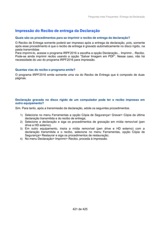 Perguntas mais Frequentes / Entrega da Declaração
Impressão do Recibo de entrega da Declaração
Quais são os procedimentos para se imprimir o recibo de entrega da declaração?
O Recibo de Entrega somente poderá ser impresso após a entrega da declaração, pois, somente
após esse procedimento é que o recibo de entrega é gravado automaticamente no disco rígido, na
pasta transmitidas
Para imprimi-lo, acesse o programa IRPF2016 e escolha a opção Declaração... Imprimir... Recibo.
Pode-se ainda imprimir recibo usando a opção “Salvar Imagem em PDF”. Nesse caso, não há
necessidade do uso do programa IRPF2016 para impressão.
Quantas vias do recibo o programa emite?
O programa IRPF2016 emite somente uma via do Recibo de Entrega que é composto de duas
páginas.
Declaração gravada no disco rígido de um computador pode ter o recibo impresso em
outro equipamento?
Sim. Para tanto, após a transmissão da declaração, adote os seguintes procedimentos:
1) Selecione no menu Ferramentas a opção Cópia de Segurança> Gravar> Cópia da última
declaração transmitida e do recibo de entrega;
2) Selecione a declaração e siga os procedimentos de gravação em mídia removível (pen
drive e HD externo).
3) Em outro equipamento, insira a mídia removível (pen drive e HD externo) com a
declaração transmitida e o recibo, selecione no menu Ferramentas, opção Cópia de
Segurança> Restaurar e siga os procedimentos de restauração;
4) No menu Declaração> Imprimir> Recibo, proceda à impressão.
421 de 425
 