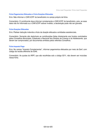 Erros mais Frequentes / Erros mais Frequentes
Ficha Pagamentos Efetuados e Ficha Doações Efetuadas
Erro: Não informar o CNPJ/CPF do beneficiário no campo próprio da ficha.
Comentário: O contribuinte deve informar corretamente o CNPJ/CPF do beneficiário, pois, se esse
dado não for informado ou o CNPJ/CPF estiver inválido, a declaração pode não ser gravada.
Ficha Doações Efetuadas
Erro: Pleitear dedução indevida a título de doação efetuada a entidades assistenciais.
Comentário: Somente são dedutíveis as contribuições feitas diretamente aos fundos controlados
pelos Conselhos Municipais, Estaduais e Nacional dos Direitos da Criança e do Adolescente, que
devem ser comprovados, por documentos emitidos pelos referidos Conselhos.
Ficha Imposto Pago
Erro: No campo “Imposto Complementar”, informar pagamentos efetuados por meio de Darf, com
código da receita diferente de 0246.
Comentário: As quotas do IRPF, que são recolhidas sob o código 0211, não devem ser incluídas
nessa ficha.
424 de 425
 
