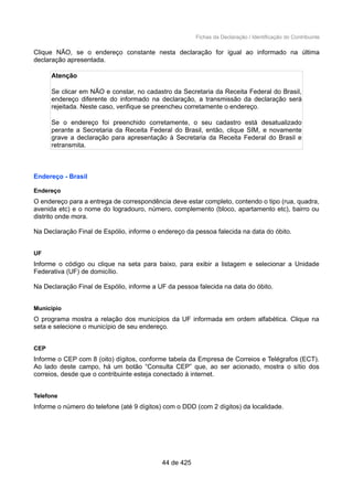 Fichas da Declaração / Identificação do Contribuinte
Clique NÃO, se o endereço constante nesta declaração for igual ao informado na última
declaração apresentada.
Atenção
Se clicar em NÃO e constar, no cadastro da Secretaria da Receita Federal do Brasil,
endereço diferente do informado na declaração, a transmissão da declaração será
rejeitada. Neste caso, verifique se preencheu corretamente o endereço.
Se o endereço foi preenchido corretamente, o seu cadastro está desatualizado
perante a Secretaria da Receita Federal do Brasil, então, clique SIM, e novamente
grave a declaração para apresentação à Secretaria da Receita Federal do Brasil e
retransmita.
Endereço - Brasil
Endereço
O endereço para a entrega de correspondência deve estar completo, contendo o tipo (rua, quadra,
avenida etc) e o nome do logradouro, número, complemento (bloco, apartamento etc), bairro ou
distrito onde mora.
Na Declaração Final de Espólio, informe o endereço da pessoa falecida na data do óbito.
UF
Informe o código ou clique na seta para baixo, para exibir a listagem e selecionar a Unidade
Federativa (UF) de domicílio.
Na Declaração Final de Espólio, informe a UF da pessoa falecida na data do óbito.
Município
O programa mostra a relação dos municípios da UF informada em ordem alfabética. Clique na
seta e selecione o município de seu endereço.
CEP
Informe o CEP com 8 (oito) dígitos, conforme tabela da Empresa de Correios e Telégrafos (ECT).
Ao lado deste campo, há um botão “Consulta CEP” que, ao ser acionado, mostra o sítio dos
correios, desde que o contribuinte esteja conectado à internet.
Telefone
Informe o número do telefone (até 9 dígitos) com o DDD (com 2 dígitos) da localidade.
44 de 425
 