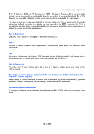 Fichas da Declaração / Dependentes
1.124-A da Lei nº 5.869, de 11 de janeiro de 1973 - Código de Processo Civil, somente pode
constar como dependente na declaração daquele que detém a sua guarda judicial. Se o filho
declarar em separado, não pode constar como dependente na declaração do responsável.
No caso de ocorrer a separação judicial ou divórcio direto em 2015 e pagamento de pensão
alimentícia judicial, somente em relação ao ano-calendário de 2015, exercício de 2016, o
contribuinte que não detém a guarda judicial pode considerar seus filhos como dependentes e
deduzir a pensão alimentícia judicial paga.
Tipo de Dependente
Clique na seta e selecione a relação de dependência desejada.
Nome
Informe o nome completo dos dependentes considerados para efeito de dedução nesta
declaração.
CPF
Informe os números de inscrição no CPF dos dependentes. Esta informação é obrigatória para o
dependente com 14 (quatorze) anos ou mais, completados até 31/12/2015.
Data de Nascimento
Preencha com 2 (dois) dígitos para dia e mês e 4 (quatro) dígitos para ano nesta ordem
(dd/mm/aaaa).
Saiu do país na mesma data que o declarante? (No caso de Declaração de Saída Definitiva do País,
responda a seguinte pergunta)
Neste campo, o contribuinte deve assinalar "SIM" somente se algum(ns) dependente(s), para fins
tributários, adquirir condição de não residente(s) na mesma data do declarante.
Total de dedução com dependentes:
O programa multiplica a quantidade de dependentes por R$ 2.275,08 e informa o resultado nesta
linha.
48 de 425
 