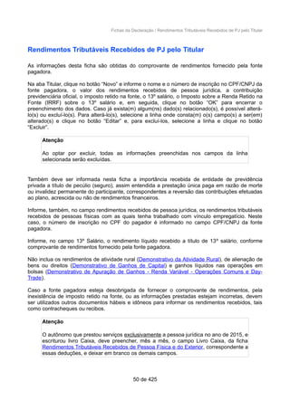 Fichas da Declaração / Rendimentos Tributáveis Recebidos de PJ pelo Titular
Rendimentos Tributáveis Recebidos de PJ pelo Titular
As informações desta ficha são obtidas do comprovante de rendimentos fornecido pela fonte
pagadora.
Na aba Titular, clique no botão “Novo” e informe o nome e o número de inscrição no CPF/CNPJ da
fonte pagadora, o valor dos rendimentos recebidos de pessoa jurídica, a contribuição
previdenciária oficial, o imposto retido na fonte, o 13º salário, o Imposto sobre a Renda Retido na
Fonte (IRRF) sobre o 13º salário e, em seguida, clique no botão “OK” para encerrar o
preenchimento dos dados. Caso já exista(m) algum(ns) dado(s) relacionado(s), é possível alterá-
lo(s) ou excluí-lo(s). Para alterá-lo(s), selecione a linha onde consta(m) o(s) campo(s) a ser(em)
alterado(s) e clique no botão “Editar” e, para excluí-los, selecione a linha e clique no botão
“Excluir”.
Atenção
Ao optar por excluir, todas as informações preenchidas nos campos da linha
selecionada serão excluídas.
Também deve ser informada nesta ficha a importância recebida de entidade de previdência
privada a título de pecúlio (seguro), assim entendida a prestação única paga em razão de morte
ou invalidez permanente do participante, correspondentes a reversão das contribuições efetuadas
ao plano, acrescida ou não de rendimentos financeiros.
Informe, também, no campo rendimentos recebidos de pessoa jurídica, os rendimentos tributáveis
recebidos de pessoas físicas com as quais tenha trabalhado com vínculo empregatício. Neste
caso, o número de inscrição no CPF do pagador é informado no campo CPF/CNPJ da fonte
pagadora.
Informe, no campo 13º Salário, o rendimento líquido recebido a título de 13º salário, conforme
comprovante de rendimentos fornecido pela fonte pagadora.
Não inclua os rendimentos de atividade rural (Demonstrativo da Atividade Rural), de alienação de
bens ou direitos (Demonstrativo de Ganhos de Capital) e ganhos líquidos nas operações em
bolsas (Demonstrativo de Apuração de Ganhos - Renda Variável - Operações Comuns e Day-
Trade).
Caso a fonte pagadora esteja desobrigada de fornecer o comprovante de rendimentos, pela
inexistência de imposto retido na fonte, ou as informações prestadas estejam incorretas, devem
ser utilizados outros documentos hábeis e idôneos para informar os rendimentos recebidos, tais
como contracheques ou recibos.
Atenção
O autônomo que prestou serviços exclusivamente a pessoa jurídica no ano de 2015, e
escriturou livro Caixa, deve preencher, mês a mês, o campo Livro Caixa, da ficha
Rendimentos Tributáveis Recebidos de Pessoa Física e do Exterior, correspondente a
essas deduções, e deixar em branco os demais campos.
50 de 425
 