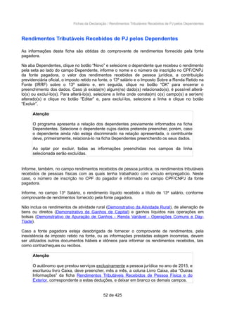 Fichas da Declaração / Rendimentos Tributáveis Recebidos de PJ pelos Dependentes
Rendimentos Tributáveis Recebidos de PJ pelos Dependentes
As informações desta ficha são obtidas do comprovante de rendimentos fornecido pela fonte
pagadora.
Na aba Dependentes, clique no botão “Novo” e selecione o dependente que recebeu o rendimento
pela seta ao lado do campo Dependente, informe o nome e o número de inscrição no CPF/CNPJ
da fonte pagadora, o valor dos rendimentos recebidos de pessoa jurídica, a contribuição
previdenciária oficial, o imposto retido na fonte, o 13º salário e o Imposto Sobre a Renda Retido na
Fonte (IRRF) sobre o 13º salário e, em seguida, clique no botão “OK” para encerrar o
preenchimento dos dados. Caso já exista(m) algum(ns) dado(s) relacionado(s), é possível alterá-
lo(s) ou excluí-lo(s). Para alterá-lo(s), selecione a linha onde consta(m) o(s) campo(s) a ser(em)
alterado(s) e clique no botão “Editar” e, para excluí-los, selecione a linha e clique no botão
“Excluir”.
Atenção
O programa apresenta a relação dos dependentes previamente informados na ficha
Dependentes. Selecione o dependente cujos dados pretende preencher, porém, caso
o dependente ainda não esteja discriminado na relação apresentada, o contribuinte
deve, primeiramente, relacioná-lo na ficha Dependentes preenchendo os seus dados.
Ao optar por excluir, todas as informações preenchidas nos campos da linha
selecionada serão excluídas.
Informe, também, no campo rendimentos recebidos de pessoa jurídica, os rendimentos tributáveis
recebidos de pessoas físicas com as quais tenha trabalhado com vínculo empregatício. Neste
caso, o número de inscrição no CPF do pagador é informado no campo CPF/CNPJ da fonte
pagadora.
Informe, no campo 13º Salário, o rendimento líquido recebido a título de 13º salário, conforme
comprovante de rendimentos fornecido pela fonte pagadora.
Não inclua os rendimentos de atividade rural (Demonstrativo da Atividade Rural), de alienação de
bens ou direitos (Demonstrativo de Ganhos de Capital) e ganhos líquidos nas operações em
bolsas (Demonstrativo de Apuração de Ganhos - Renda Variável - Operações Comuns e Day-
Trade).
Caso a fonte pagadora esteja desobrigada de fornecer o comprovante de rendimentos, pela
inexistência de imposto retido na fonte, ou as informações prestadas estejam incorretas, devem
ser utilizados outros documentos hábeis e idôneos para informar os rendimentos recebidos, tais
como contracheques ou recibos.
Atenção
O autônomo que prestou serviços exclusivamente a pessoa jurídica no ano de 2015, e
escriturou livro Caixa, deve preencher, mês a mês, a coluna Livro Caixa, aba “Outras
Informações” da ficha Rendimentos Tributáveis Recebidos de Pessoa Física e do
Exterior, correspondente a estas deduções, e deixar em branco os demais campos.
52 de 425
 