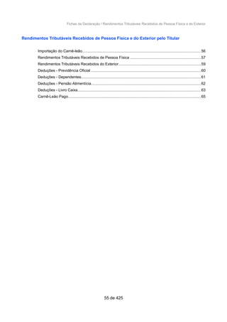 Fichas da Declaração / Rendimentos Tributáveis Recebidos de Pessoa Física e do Exterior
Rendimentos Tributáveis Recebidos de Pessoa Física e do Exterior pelo Titular
Importação do Carnê-leão...............................................................................................................56
Rendimentos Tributáveis Recebidos de Pessoa Física ..................................................................57
Rendimentos Tributáveis Recebidos do Exterior.............................................................................59
Deduções - Previdência Oficial .......................................................................................................60
Deduções - Dependentes................................................................................................................61
Deduções - Pensão Alimentícia.......................................................................................................62
Deduções - Livro Caixa...................................................................................................................63
Carnê-Leão Pago............................................................................................................................65
55 de 425
 