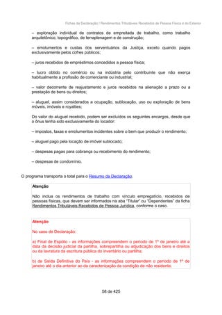 Fichas da Declaração / Rendimentos Tributáveis Recebidos de Pessoa Física e do Exterior
– exploração individual de contratos de empreitada de trabalho, como trabalho
arquitetônico, topográfico, de terraplenagem e de construção;
– emolumentos e custas dos serventuários da Justiça, exceto quando pagos
exclusivamente pelos cofres públicos;
– juros recebidos de empréstimos concedidos a pessoa física;
– lucro obtido no comércio ou na indústria pelo contribuinte que não exerça
habitualmente a profissão de comerciante ou industrial;
– valor decorrente de reajustamento e juros recebidos na alienação a prazo ou a
prestação de bens ou direitos;
– aluguel, assim considerados a ocupação, sublocação, uso ou exploração de bens
móveis, imóveis e royalties;
Do valor do aluguel recebido, podem ser excluídos os seguintes encargos, desde que
o ônus tenha sido exclusivamente do locador:
– impostos, taxas e emolumentos incidentes sobre o bem que produzir o rendimento;
– aluguel pago pela locação de imóvel sublocado;
– despesas pagas para cobrança ou recebimento do rendimento;
– despesas de condomínio.
O programa transporta o total para o Resumo da Declaração.
Atenção
Não inclua os rendimentos de trabalho com vínculo empregatício, recebidos de
pessoas físicas, que devem ser informados na aba “Titular” ou “Dependentes” da ficha
Rendimentos Tributáveis Recebidos de Pessoa Jurídica, conforme o caso.
Atenção
No caso de Declaração:
a) Final de Espólio - as informações compreendem o período de 1º de janeiro até a
data da decisão judicial da partilha, sobrepartilha ou adjudicação dos bens e direitos
ou da lavratura da escritura pública do inventário ou partilha;
b) de Saída Definitiva do País - as informações compreendem o período de 1º de
janeiro até o dia anterior ao da caracterização da condição de não residente.
58 de 425
 