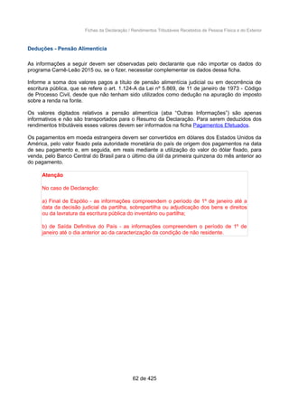 Fichas da Declaração / Rendimentos Tributáveis Recebidos de Pessoa Física e do Exterior
Deduções - Pensão Alimentícia
As informações a seguir devem ser observadas pelo declarante que não importar os dados do
programa Carnê-Leão 2015 ou, se o fizer, necessitar complementar os dados dessa ficha.
Informe a soma dos valores pagos a título de pensão alimentícia judicial ou em decorrência de
escritura pública, que se refere o art. 1.124-A da Lei nº 5.869, de 11 de janeiro de 1973 - Código
de Processo Civil, desde que não tenham sido utilizados como dedução na apuração do imposto
sobre a renda na fonte.
Os valores digitados relativos a pensão alimentícia (aba “Outras Informações”) são apenas
informativos e não são transportados para o Resumo da Declaração. Para serem deduzidos dos
rendimentos tributáveis esses valores devem ser informados na ficha Pagamentos Efetuados.
Os pagamentos em moeda estrangeira devem ser convertidos em dólares dos Estados Unidos da
América, pelo valor fixado pela autoridade monetária do país de origem dos pagamentos na data
de seu pagamento e, em seguida, em reais mediante a utilização do valor do dólar fixado, para
venda, pelo Banco Central do Brasil para o último dia útil da primeira quinzena do mês anterior ao
do pagamento.
Atenção
No caso de Declaração:
a) Final de Espólio - as informações compreendem o período de 1º de janeiro até a
data da decisão judicial da partilha, sobrepartilha ou adjudicação dos bens e direitos
ou da lavratura da escritura pública do inventário ou partilha;
b) de Saída Definitiva do País - as informações compreendem o período de 1º de
janeiro até o dia anterior ao da caracterização da condição de não residente.
62 de 425
 