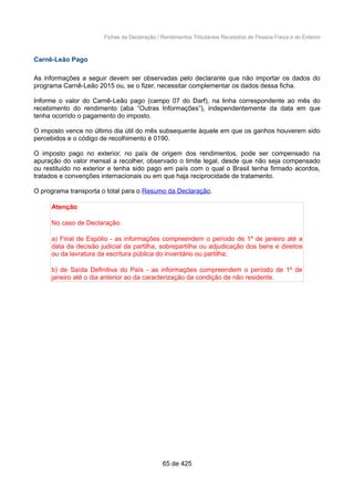 Fichas da Declaração / Rendimentos Tributáveis Recebidos de Pessoa Física e do Exterior
Carnê-Leão Pago
As informações a seguir devem ser observadas pelo declarante que não importar os dados do
programa Carnê-Leão 2015 ou, se o fizer, necessitar complementar os dados dessa ficha.
Informe o valor do Carnê-Leão pago (campo 07 do Darf), na linha correspondente ao mês do
recebimento do rendimento (aba “Outras Informações”), independentemente da data em que
tenha ocorrido o pagamento do imposto.
O imposto vence no último dia útil do mês subsequente àquele em que os ganhos houverem sido
percebidos e o código de recolhimento é 0190.
O imposto pago no exterior, no país de origem dos rendimentos, pode ser compensado na
apuração do valor mensal a recolher, observado o limite legal, desde que não seja compensado
ou restituído no exterior e tenha sido pago em país com o qual o Brasil tenha firmado acordos,
tratados e convenções internacionais ou em que haja reciprocidade de tratamento.
O programa transporta o total para o Resumo da Declaração.
Atenção
No caso de Declaração:
a) Final de Espólio - as informações compreendem o período de 1º de janeiro até a
data da decisão judicial da partilha, sobrepartilha ou adjudicação dos bens e direitos
ou da lavratura da escritura pública do inventário ou partilha;
b) de Saída Definitiva do País - as informações compreendem o período de 1º de
janeiro até o dia anterior ao da caracterização da condição de não residente.
65 de 425
 