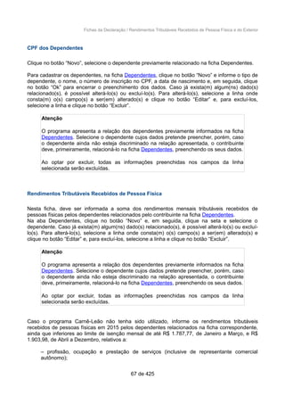 Fichas da Declaração / Rendimentos Tributáveis Recebidos de Pessoa Física e do Exterior
CPF dos Dependentes
Clique no botão “Novo”, selecione o dependente previamente relacionado na ficha Dependentes.
Para cadastrar os dependentes, na ficha Dependentes, clique no botão “Novo” e informe o tipo de
dependente, o nome, o número de inscrição no CPF, a data de nascimento e, em seguida, clique
no botão “Ok” para encerrar o preenchimento dos dados. Caso já exista(m) algum(ns) dado(s)
relacionado(s), é possível alterá-lo(s) ou excluí-lo(s). Para alterá-lo(s), selecione a linha onde
consta(m) o(s) campo(s) a ser(em) alterado(s) e clique no botão “Editar” e, para excluí-los,
selecione a linha e clique no botão “Excluir”.
Atenção
O programa apresenta a relação dos dependentes previamente informados na ficha
Dependentes. Selecione o dependente cujos dados pretende preencher, porém, caso
o dependente ainda não esteja discriminado na relação apresentada, o contribuinte
deve, primeiramente, relacioná-lo na ficha Dependentes, preenchendo os seus dados.
Ao optar por excluir, todas as informações preenchidas nos campos da linha
selecionada serão excluídas.
Rendimentos Tributáveis Recebidos de Pessoa Física
Nesta ficha, deve ser informada a soma dos rendimentos mensais tributáveis recebidos de
pessoas físicas pelos dependentes relacionados pelo contribuinte na ficha Dependentes.
Na aba Dependentes, clique no botão “Novo” e, em seguida, clique na seta e selecione o
dependente. Caso já exista(m) algum(ns) dado(s) relacionado(s), é possível alterá-lo(s) ou excluí-
lo(s). Para alterá-lo(s), selecione a linha onde consta(m) o(s) campo(s) a ser(em) alterado(s) e
clique no botão “Editar” e, para excluí-los, selecione a linha e clique no botão “Excluir”.
Atenção
O programa apresenta a relação dos dependentes previamente informados na ficha
Dependentes. Selecione o dependente cujos dados pretende preencher, porém, caso
o dependente ainda não esteja discriminado na relação apresentada, o contribuinte
deve, primeiramente, relacioná-lo na ficha Dependentes, preenchendo os seus dados.
Ao optar por excluir, todas as informações preenchidas nos campos da linha
selecionada serão excluídas.
Caso o programa Carnê-Leão não tenha sido utilizado, informe os rendimentos tributáveis
recebidos de pessoas físicas em 2015 pelos dependentes relacionados na ficha correspondente,
ainda que inferiores ao limite de isenção mensal de até R$ 1.787,77, de Janeiro a Março, e R$
1.903,98, de Abril a Dezembro, relativos a:
– profissão, ocupação e prestação de serviços (inclusive de representante comercial
autônomo);
67 de 425
 