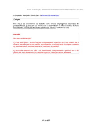 Fichas da Declaração / Rendimentos Tributáveis Recebidos de Pessoa Física e do Exterior
O programa transporta o total para o Resumo da Declaração.
Atenção
Não inclua os rendimentos de trabalho com vínculo empregatício, recebidos de
pessoas físicas, que devem ser informados na aba “Titular” ou “Dependentes” da ficha
Rendimentos Tributáveis Recebidos de Pessoa Jurídica, conforme o caso.
Atenção
No caso de Declaração:
a) Final de Espólio - as informações compreendem o período de 1º de janeiro até a
data da decisão judicial da partilha, sobrepartilha ou adjudicação dos bens e direitos
ou da lavratura da escritura pública do inventário ou partilha;
b) de Saída Definitiva do País - as informações compreendem o período de 1º de
janeiro até o dia anterior ao da caracterização da condição de não residente.
69 de 425
 