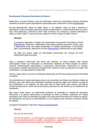 Fichas da Declaração / Rendimentos Tributáveis Recebidos de Pessoa Física e do Exterior
Rendimentos Tributáveis Recebidos do Exterior
Nesta ficha, na coluna Exterior, deve ser informada a soma dos rendimentos mensais tributáveis
recebidos do exterior pelos dependentes relacionados pelo contribuinte na ficha Dependentes.
Na aba Dependentes, clique no botão “Novo” e, em seguida, clique na seta e selecione o
dependente. Caso já exista(m) algum(ns) dado(s) relacionado(s), é possível alterá-lo(s) ou excluí-
lo(s). Para alterá-lo(s), selecione a linha onde consta(m) o(s) campo(s) a ser(em) alterado(s) e
clique no botão “Editar” e, para excluí-los, selecione a linha e clique no botão “Excluir”.
Atenção
O programa apresenta a relação dos dependentes previamente informados na ficha
Dependentes. Selecione o dependente cujos dados pretende preencher, porém, caso
o dependente ainda não esteja discriminado na relação apresentada, o contribuinte
deve, primeiramente, relacioná-lo na ficha Dependentes, preenchendo os seus dados.
Ao optar por excluir, todas as informações preenchidas nos campos da linha
selecionada serão excluídas.
Caso o programa Carnê-Leão não tenha sido utilizado, na coluna Exterior (aba “Outras
Informações”) devem ser informados os rendimentos recebidos de fontes situadas no exterior,
inclusive representações diplomáticas e organismos internacionais, observados os acordos,
convenções e tratados internacionais firmados entre o Brasil e o país ou organismo de origem dos
rendimentos, ou reciprocidade de tratamento.
Informe, nesta coluna, os lucros e dividendos distribuídos em 2015 por pessoa jurídica domiciliada
no exterior.
Os rendimentos em moeda estrangeira devem ser convertidos em dólares dos Estados Unidos da
América, pelo valor fixado pela autoridade monetária do país de origem dos mesmos na data de
seu recebimento e, em seguida, em reais pelo valor do dólar fixado, para compra, pelo Banco
Central do Brasil para o último dia útil da primeira quinzena do mês anterior ao do recebimento do
rendimento.
Não inclua, nesta coluna, os rendimentos auferidos na liquidação ou resgate de aplicações
financeiras e os ganhos decorrentes da alienação de bens ou direitos, adquiridos em moeda
estrangeira, bem como na alienação de ações e de outros ativos financeiros em bolsas de valores,
de mercadorias, de futuros ou assemelhadas, ou em qualquer outro mercado no exterior (Ganho
de Capital).
O programa transporta o total para o Resumo da Declaração.
Atenção
No caso de Declaração:
a) Final de Espólio - as informações compreendem o período de 1º de janeiro até a
data da decisão judicial da partilha, sobrepartilha ou adjudicação dos bens e direitos
ou da lavratura da escritura pública do inventário ou partilha;
70 de 425
 