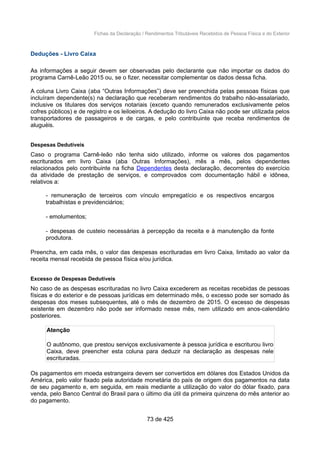 Fichas da Declaração / Rendimentos Tributáveis Recebidos de Pessoa Física e do Exterior
Deduções - Livro Caixa
As informações a seguir devem ser observadas pelo declarante que não importar os dados do
programa Carnê-Leão 2015 ou, se o fizer, necessitar complementar os dados dessa ficha.
A coluna Livro Caixa (aba “Outras Informações”) deve ser preenchida pelas pessoas físicas que
incluíram dependente(s) na declaração que receberam rendimentos do trabalho não-assalariado,
inclusive os titulares dos serviços notariais (exceto quando remunerados exclusivamente pelos
cofres públicos) e de registro e os leiloeiros. A dedução do livro Caixa não pode ser utilizada pelos
transportadores de passageiros e de cargas, e pelo contribuinte que receba rendimentos de
aluguéis.
Despesas Dedutíveis
Caso o programa Carnê-leão não tenha sido utilizado, informe os valores dos pagamentos
escriturados em livro Caixa (aba Outras Informações), mês a mês, pelos dependentes
relacionados pelo contribuinte na ficha Dependentes desta declaração, decorrentes do exercício
da atividade de prestação de serviços, e comprovados com documentação hábil e idônea,
relativos a:
- remuneração de terceiros com vínculo empregatício e os respectivos encargos
trabalhistas e previdenciários;
- emolumentos;
- despesas de custeio necessárias à percepção da receita e à manutenção da fonte
produtora.
Preencha, em cada mês, o valor das despesas escrituradas em livro Caixa, limitado ao valor da
receita mensal recebida de pessoa física e/ou jurídica.
Excesso de Despesas Dedutíveis
No caso de as despesas escrituradas no livro Caixa excederem as receitas recebidas de pessoas
físicas e do exterior e de pessoas jurídicas em determinado mês, o excesso pode ser somado às
despesas dos meses subsequentes, até o mês de dezembro de 2015. O excesso de despesas
existente em dezembro não pode ser informado nesse mês, nem utilizado em anos-calendário
posteriores.
Atenção
O autônomo, que prestou serviços exclusivamente à pessoa jurídica e escriturou livro
Caixa, deve preencher esta coluna para deduzir na declaração as despesas nele
escrituradas.
Os pagamentos em moeda estrangeira devem ser convertidos em dólares dos Estados Unidos da
América, pelo valor fixado pela autoridade monetária do país de origem dos pagamentos na data
de seu pagamento e, em seguida, em reais mediante a utilização do valor do dólar fixado, para
venda, pelo Banco Central do Brasil para o último dia útil da primeira quinzena do mês anterior ao
do pagamento.
73 de 425
 