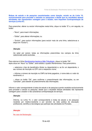 Fichas da Declaração / Rendimentos Isentos e Não Tributáveis
Bolsas de estudo e de pesquisa caracterizadas como doação, exceto as da Linha 15,
exclusivamente para proceder a estudos ou pesquisas e desde que os resultados dessas
atividades não representem vantagem para o doador, nem Importem Contraprestação de
serviços (Linha 01)
Para preencher, alterar ou excluir informações nesta linha, clique no botão “$” e, em seguida, no
botão:
- “Novo”, para inserir informações;
- “Editar”, para alterar informações; ou
- “Excluir”, para excluir informações (para excluir mais de uma linha, selecione-as e
clique em “Excluir”).
Atenção
Ao optar por excluir, todas as informações preenchidas nos campos da linha
selecionada serão excluídas.
Para retornar à ficha Rendimentos Isentos e Não Tributáveis, clique no botão “Ok”.
Após clicar em “Novo” ou “Editar”, será exibido o quadro Rendimentos. Para preenchê-lo:
– selecione o tipo de beneficiário (titular ou dependente) e, se for um dependente, o
seu número de inscrição no CPF com o respectivo nome;
– informe o número de inscrição no CNPJ da fonte pagadora, o nome dela e o valor do
rendimento; e
– clique no botão “Ok”, para confirmar o preenchimento das informações, ou em
“Cancelar”, para desistir do preenchimento das informações.
Informe o valor correspondente à bolsa de estudo e de pesquisa quando recebida exclusivamente
para proceder a estudo ou pesquisa, desde que o resultado dessas atividades não represente
vantagem para o doador e não caracterize contraprestação de serviços.
Atenção
Informe, na Linha 15, o valor correspondente à bolsa de estudo e de pesquisa
recebida por médico-residente e por servidor da rede pública de educação
profissional, científica e tecnológica que participe das atividades do Pronatec.
Atenção
No caso de Declaração:
78 de 425
 