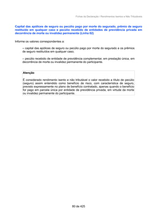Fichas da Declaração / Rendimentos Isentos e Não Tributáveis
Capital das apólices de seguro ou pecúlio pago por morte do segurado, prêmio de seguro
restituído em qualquer caso e pecúlio recebido de entidades de previdência privada em
decorrência de morte ou invalidez permanente (Linha 02)
Informe os valores correspondentes a:
– capital das apólices de seguro ou pecúlio pago por morte do segurado e os prêmios
de seguro restituídos em qualquer caso;
– pecúlio recebido de entidade de previdência complementar, em prestação única, em
decorrência de morte ou invalidez permanente do participante.
Atenção
É considerado rendimento isento e não tributável o valor recebido a título de pecúlio
(seguro) assim entendido como benefício de risco, com característica de seguro,
previsto expressamente no plano de benefício contratado, apenas quando o benefício
for pago em parcela única por entidade de previdência privada, em virtude da morte
ou invalidez permanente do participante.
80 de 425
 