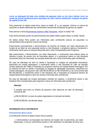 Fichas da Declaração / Rendimentos Isentos e Não Tributáveis
Lucro na alienação de bens e/ou direitos de pequeno valor ou do único imóvel; lucro na
venda de imóvel residencial para aquisição de outro imóvel residencial; redução do ganho
de capital (Linha 04)
Para preencher os dados nesta linha, clique no botão “$” e, em seguida, informe na coluna da
esquerda os dados referentes aos rendimentos isentos/não tributáveis de ganhos de capital.
Para retornar à ficha Rendimentos Isentos e Não Tributáveis, clique no botão “Ok”.
Caso tenha dúvidas quanto ao preenchimento dos dados deste quadro clique no botão “Ajuda”.
Os dados dessa ficha podem ser informados pelo contribuinte (coluna da esquerda) ou
transportados pelo programa (coluna da direita).
Preenchendo opcionalmente o Demonstrativo de Ganhos de Capital, por estar dispensado em
função de se tratar de uma operação isenta ou não tributável, o programa calcula e transporta o
rendimento isento para os campos dessa tela sob o título Transportados pelo Programa.
Não preenchendo o Demonstrativo, por estar dispensado, o contribuinte deve efetuar todos os
cálculos à parte, de acordo com as instruções abaixo, e o rendimento isento ou não tributável
encontrado deve ser informado nos campos desta tela sob o título Informados pelo contribuinte.
No caso de alienação de bem ou direito e liquidação ou resgate de aplicações financeiras,
adquiridos em moeda estrangeira, o rendimento isento e não tributável do valor da redução
(imóvel adquirido até 1988) é importado do programa Ganhos de Capital Moeda Estrangeira. Em
se tratando de bem ou direito e liquidação ou resgate de aplicações financeiras, adquiridos em
moeda estrangeira, de pequeno valor (até R$ 20.000,00 ou R$ 35.000,00) ou do único imóvel (até
R$ 440.000,00), o rendimento isento e não tributável não é importado do programa Ganhos de
Capital Moeda Estrangeira e deve ser sempre informado pelo contribuinte.
No caso de alienação de moeda estrangeira mantida em espécie, o rendimento isento e não
tributável não é transportado pelo programa e deve ser informado pelo contribuinte.
Atenção
A isenção para bens ou direitos de pequeno valor aplica-se ao valor de alienação
mensal de até:
a) R$ 20.000,00, no caso de ações negociadas no mercado de balcão;
b) R$ 35.000,00, nos demais casos.
INFORMADOS PELO CONTRIBUINTE
Preenchimento dessa coluna
O contribuinte informa os dados nessa coluna quando:
– o Demonstrativo da Apuração dos Ganhos de Capital não é preenchido, por estar
dispensado, e houver rendimentos isentos e não tributáveis na alienação de bens e/ou
83 de 425
 
