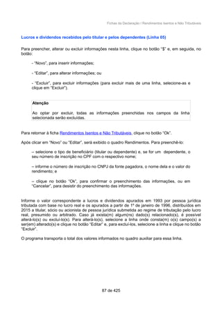 Fichas da Declaração / Rendimentos Isentos e Não Tributáveis
Lucros e dividendos recebidos pelo titular e pelos dependentes (Linha 05)
Para preencher, alterar ou excluir informações nesta linha, clique no botão “$” e, em seguida, no
botão:
- “Novo”, para inserir informações;
- “Editar”, para alterar informações; ou
- “Excluir”, para excluir informações (para excluir mais de uma linha, selecione-as e
clique em “Excluir”).
Atenção
Ao optar por excluir, todas as informações preenchidas nos campos da linha
selecionada serão excluídas.
Para retornar à ficha Rendimentos Isentos e Não Tributáveis, clique no botão “Ok”.
Após clicar em “Novo” ou “Editar”, será exibido o quadro Rendimentos. Para preenchê-lo:
– selecione o tipo de beneficiário (titular ou dependente) e, se for um dependente, o
seu número de inscrição no CPF com o respectivo nome;
– informe o número de inscrição no CNPJ da fonte pagadora, o nome dela e o valor do
rendimento; e
– clique no botão “Ok”, para confirmar o preenchimento das informações, ou em
“Cancelar”, para desistir do preenchimento das informações.
Informe o valor correspondente a lucros e dividendos apurados em 1993 por pessoa jurídica
tributada com base no lucro real e os apurados a partir de 1º de janeiro de 1996, distribuídos em
2015 a titular, sócio ou acionista de pessoa jurídica submetida ao regime de tributação pelo lucro
real, presumido ou arbitrado. Caso já exista(m) algum(ns) dado(s) relacionado(s), é possível
alterá-lo(s) ou excluí-lo(s). Para alterá-lo(s), selecione a linha onde consta(m) o(s) campo(s) a
ser(em) alterado(s) e clique no botão “Editar” e, para excluí-los, selecione a linha e clique no botão
“Excluir”.
O programa transporta o total dos valores informados no quadro auxiliar para essa linha.
87 de 425
 