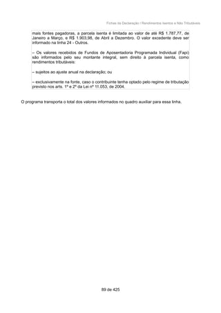 Fichas da Declaração / Rendimentos Isentos e Não Tributáveis
mais fontes pagadoras, a parcela isenta é limitada ao valor de até R$ 1.787,77, de
Janeiro a Março, e R$ 1.903,98, de Abril a Dezembro. O valor excedente deve ser
informado na linha 24 - Outros.
– Os valores recebidos de Fundos de Aposentadoria Programada Individual (Fapi)
são informados pelo seu montante integral, sem direito à parcela isenta, como
rendimentos tributáveis:
– sujeitos ao ajuste anual na declaração; ou
– exclusivamente na fonte, caso o contribuinte tenha optado pelo regime de tributação
previsto nos arts. 1º e 2º da Lei nº 11.053, de 2004.
O programa transporta o total dos valores informados no quadro auxiliar para essa linha.
89 de 425
 