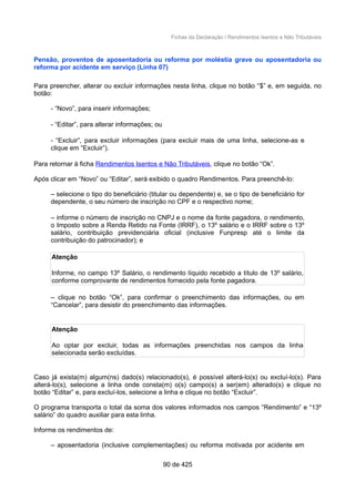 Fichas da Declaração / Rendimentos Isentos e Não Tributáveis
Pensão, proventos de aposentadoria ou reforma por moléstia grave ou aposentadoria ou
reforma por acidente em serviço (Linha 07)
Para preencher, alterar ou excluir informações nesta linha, clique no botão “$” e, em seguida, no
botão:
- “Novo”, para inserir informações;
- “Editar”, para alterar informações; ou
- “Excluir”, para excluir informações (para excluir mais de uma linha, selecione-as e
clique em “Excluir”).
Para retornar à ficha Rendimentos Isentos e Não Tributáveis, clique no botão “Ok”.
Após clicar em “Novo” ou “Editar”, será exibido o quadro Rendimentos. Para preenchê-lo:
– selecione o tipo do beneficiário (titular ou dependente) e, se o tipo de beneficiário for
dependente, o seu número de inscrição no CPF e o respectivo nome;
– informe o número de inscrição no CNPJ e o nome da fonte pagadora, o rendimento,
o Imposto sobre a Renda Retido na Fonte (IRRF), o 13º salário e o IRRF sobre o 13º
salário, contribuição previdenciária oficial (inclusive Funpresp até o limite da
contribuição do patrocinador); e
Atenção
Informe, no campo 13º Salário, o rendimento líquido recebido a título de 13º salário,
conforme comprovante de rendimentos fornecido pela fonte pagadora.
– clique no botão “Ok”, para confirmar o preenchimento das informações, ou em
“Cancelar”, para desistir do preenchimento das informações.
Atenção
Ao optar por excluir, todas as informações preenchidas nos campos da linha
selecionada serão excluídas.
Caso já exista(m) algum(ns) dado(s) relacionado(s), é possível alterá-lo(s) ou excluí-lo(s). Para
alterá-lo(s), selecione a linha onde consta(m) o(s) campo(s) a ser(em) alterado(s) e clique no
botão “Editar” e, para excluí-los, selecione a linha e clique no botão “Excluir”.
O programa transporta o total da soma dos valores informados nos campos “Rendimento” e “13º
salário” do quadro auxiliar para esta linha.
Informe os rendimentos de:
– aposentadoria (inclusive complementações) ou reforma motivada por acidente em
90 de 425
 