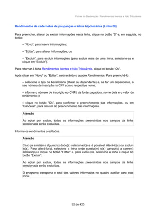 Fichas da Declaração / Rendimentos Isentos e Não Tributáveis
Rendimentos de cadernetas de poupanças e letras hipotecárias (Linha 08)
Para preencher, alterar ou excluir informações nesta linha, clique no botão “$” e, em seguida, no
botão:
– “Novo”, para inserir informações;
– “Editar”, para alterar informações; ou
– “Excluir”, para excluir informações (para excluir mais de uma linha, selecione-as e
clique em “Excluir”).
Para retornar à ficha Rendimentos Isentos e Não Tributáveis, clique no botão “Ok”.
Após clicar em “Novo” ou “Editar”, será exibido o quadro Rendimentos. Para preenchê-lo:
– selecione o tipo de beneficiário (titular ou dependente) e, se for um dependente, o
seu número de inscrição no CPF com o respectivo nome;
– informe o número de inscrição no CNPJ da fonte pagadora, nome dela e o valor do
rendimento; e
– clique no botão “Ok”, para confirmar o preenchimento das informações, ou em
“Cancelar”, para desistir do preenchimento das informações.
Atenção
Ao optar por excluir, todas as informações preenchidas nos campos da linha
selecionada serão excluídas.
Informe os rendimentos creditados.
Atenção
Caso já exista(m) algum(ns) dado(s) relacionado(s), é possível alterá-lo(s) ou excluí-
lo(s). Para alterá-lo(s), selecione a linha onde consta(m) o(s) campo(s) a ser(em)
alterado(s) e clique no botão “Editar” e, para excluí-los, selecione a linha e clique no
botão “Excluir”.
Ao optar por excluir, todas as informações preenchidas nos campos da linha
selecionada serão excluídas.
O programa transporta o total dos valores informados no quadro auxiliar para esta
linha.
92 de 425
 