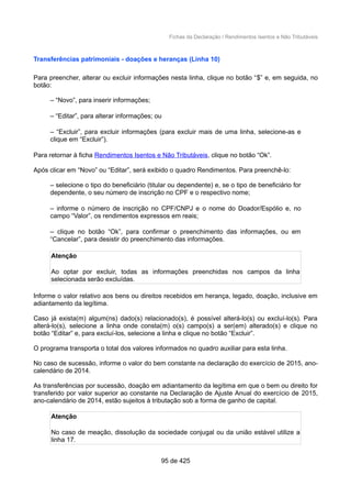 Fichas da Declaração / Rendimentos Isentos e Não Tributáveis
Transferências patrimoniais - doações e heranças (Linha 10)
Para preencher, alterar ou excluir informações nesta linha, clique no botão “$” e, em seguida, no
botão:
– “Novo”, para inserir informações;
– “Editar”, para alterar informações; ou
– “Excluir”, para excluir informações (para excluir mais de uma linha, selecione-as e
clique em “Excluir”).
Para retornar à ficha Rendimentos Isentos e Não Tributáveis, clique no botão “Ok”.
Após clicar em “Novo” ou “Editar”, será exibido o quadro Rendimentos. Para preenchê-lo:
– selecione o tipo do beneficiário (titular ou dependente) e, se o tipo de beneficiário for
dependente, o seu número de inscrição no CPF e o respectivo nome;
– informe o número de inscrição no CPF/CNPJ e o nome do Doador/Espólio e, no
campo “Valor”, os rendimentos expressos em reais;
– clique no botão “Ok”, para confirmar o preenchimento das informações, ou em
“Cancelar”, para desistir do preenchimento das informações.
Atenção
Ao optar por excluir, todas as informações preenchidas nos campos da linha
selecionada serão excluídas.
Informe o valor relativo aos bens ou direitos recebidos em herança, legado, doação, inclusive em
adiantamento da legítima.
Caso já exista(m) algum(ns) dado(s) relacionado(s), é possível alterá-lo(s) ou excluí-lo(s). Para
alterá-lo(s), selecione a linha onde consta(m) o(s) campo(s) a ser(em) alterado(s) e clique no
botão “Editar” e, para excluí-los, selecione a linha e clique no botão “Excluir”.
O programa transporta o total dos valores informados no quadro auxiliar para esta linha.
No caso de sucessão, informe o valor do bem constante na declaração do exercício de 2015, ano-
calendário de 2014.
As transferências por sucessão, doação em adiantamento da legítima em que o bem ou direito for
transferido por valor superior ao constante na Declaração de Ajuste Anual do exercício de 2015,
ano-calendário de 2014, estão sujeitos à tributação sob a forma de ganho de capital.
Atenção
No caso de meação, dissolução da sociedade conjugal ou da união estável utilize a
linha 17.
95 de 425
 