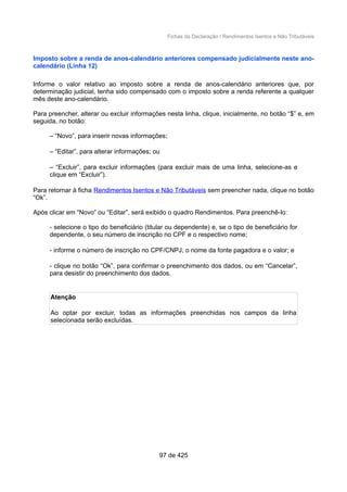 Fichas da Declaração / Rendimentos Isentos e Não Tributáveis
Imposto sobre a renda de anos-calendário anteriores compensado judicialmente neste ano-
calendário (Linha 12)
Informe o valor relativo ao imposto sobre a renda de anos-calendário anteriores que, por
determinação judicial, tenha sido compensado com o imposto sobre a renda referente a qualquer
mês deste ano-calendário.
Para preencher, alterar ou excluir informações nesta linha, clique, inicialmente, no botão “$” e, em
seguida, no botão:
– “Novo”, para inserir novas informações;
– “Editar”, para alterar informações; ou
– “Excluir”, para excluir informações (para excluir mais de uma linha, selecione-as e
clique em “Excluir”).
Para retornar à ficha Rendimentos Isentos e Não Tributáveis sem preencher nada, clique no botão
“Ok”.
Após clicar em “Novo” ou “Editar”, será exibido o quadro Rendimentos. Para preenchê-lo:
- selecione o tipo do beneficiário (titular ou dependente) e, se o tipo de beneficiário for
dependente, o seu número de inscrição no CPF e o respectivo nome;
- informe o número de inscrição no CPF/CNPJ, o nome da fonte pagadora e o valor; e
- clique no botão “Ok”, para confirmar o preenchimento dos dados, ou em “Cancelar”,
para desistir do preenchimento dos dados.
Atenção
Ao optar por excluir, todas as informações preenchidas nos campos da linha
selecionada serão excluídas.
97 de 425
 