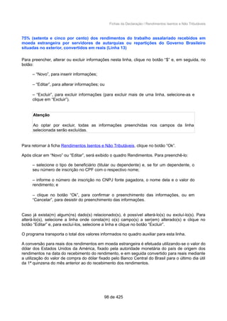 Fichas da Declaração / Rendimentos Isentos e Não Tributáveis
75% (setenta e cinco por cento) dos rendimentos do trabalho assalariado recebidos em
moeda estrangeira por servidores de autarquias ou repartições do Governo Brasileiro
situadas no exterior, convertidos em reais (Linha 13)
Para preencher, alterar ou excluir informações nesta linha, clique no botão “$” e, em seguida, no
botão:
– “Novo”, para inserir informações;
– “Editar”, para alterar informações; ou
– “Excluir”, para excluir informações (para excluir mais de uma linha, selecione-as e
clique em “Excluir”).
Atenção
Ao optar por excluir, todas as informações preenchidas nos campos da linha
selecionada serão excluídas.
Para retornar à ficha Rendimentos Isentos e Não Tributáveis, clique no botão “Ok”.
Após clicar em “Novo” ou “Editar”, será exibido o quadro Rendimentos. Para preenchê-lo:
– selecione o tipo de beneficiário (titular ou dependente) e, se for um dependente, o
seu número de inscrição no CPF com o respectivo nome;
– informe o número de inscrição no CNPJ fonte pagadora, o nome dela e o valor do
rendimento; e
– clique no botão “Ok”, para confirmar o preenchimento das informações, ou em
“Cancelar”, para desistir do preenchimento das informações.
Caso já exista(m) algum(ns) dado(s) relacionado(s), é possível alterá-lo(s) ou excluí-lo(s). Para
alterá-lo(s), selecione a linha onde consta(m) o(s) campo(s) a ser(em) alterado(s) e clique no
botão “Editar” e, para excluí-los, selecione a linha e clique no botão “Excluir”.
O programa transporta o total dos valores informados no quadro auxiliar para esta linha.
A conversão para reais dos rendimentos em moeda estrangeira é efetuada utilizando-se o valor do
dólar dos Estados Unidos da América, fixado pela autoridade monetária do país de origem dos
rendimentos na data do recebimento do rendimento, e em seguida convertido para reais mediante
a utilização do valor de compra do dólar fixado pelo Banco Central do Brasil para o último dia útil
da 1ª quinzena do mês anterior ao do recebimento dos rendimentos.
98 de 425
 