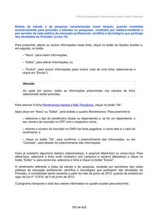 Fichas da Declaração / Rendimentos Isentos e Não Tributáveis
Bolsas de estudo e de pesquisa caracterizadas como doação, quando recebidas
exclusivamente para proceder a estudos ou pesquisas, recebidas por médico-residente e
por servidor da rede pública de educação profissional, científica e tecnológica que participe
das atividades do Pronatec (Linha 15)
Para preencher, alterar ou excluir informações nesta linha, clique no botão do Quadro Auxiliar e,
em seguida, no botão:
– “Novo”, para inserir informações;
– “Editar”, para alterar informações; ou
– “Excluir”, para excluir informações (para excluir mais de uma linha, selecione-as e
clique em “Excluir”).
Atenção
Ao optar por excluir, todas as informações preenchidas nos campos da linha
selecionada serão excluídas.
Para retornar à ficha Rendimentos Isentos e Não Tributáveis, clique no botão “Ok”.
Após clicar em “Novo” ou “Editar”, será exibido o quadro Rendimentos. Para preenchê-lo:
– selecione o tipo de beneficiário (titular ou dependente) e, se for um dependente, o
seu número de inscrição no CPF com o respectivo nome;
– informe o número de inscrição no CNPJ da fonte pagadora, o nome dela e o valor do
rendimento; e
– clique no botão “Ok”, para confirmar o preenchimento das informações, ou em
“Cancelar”, para desistir do preenchimento das informações.
Caso já exista(m) algum(ns) dado(s) relacionado(s), é possível alterá-lo(s) ou excluí-lo(s). Para
alterá-lo(s), selecione a linha onde consta(m) o(s) campo(s) a ser(em) alterado(s) e clique no
botão “Editar” e, para excluí-los, selecione a linha e clique no botão “Excluir”.
O rendimento referente a bolsa de estudo e de pesquisa, recebida por servidores das redes
públicas de educação profissional, científica e tecnológica que participem das atividades do
Pronatec, é considerado isento somente a partir do mês de junho de 2013, quando da entrada em
vigor da Lei nº 12.816, de 5 de junho de 2013.
O programa transporta o total dos valores informados no quadro auxiliar para esta linha.
100 de 425
 