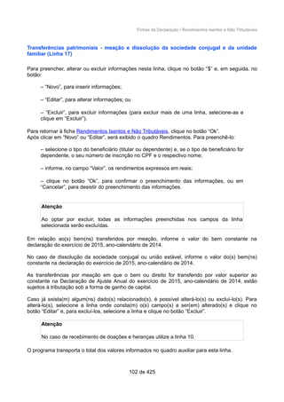 Fichas da Declaração / Rendimentos Isentos e Não Tributáveis
Transferências patrimoniais - meação e dissolução da sociedade conjugal e da unidade
familiar (Linha 17)
Para preencher, alterar ou excluir informações nesta linha, clique no botão “$” e, em seguida, no
botão:
– “Novo”, para inserir informações;
– “Editar”, para alterar informações; ou
– “Excluir”, para excluir informações (para excluir mais de uma linha, selecione-as e
clique em “Excluir”).
Para retornar à ficha Rendimentos Isentos e Não Tributáveis, clique no botão “Ok”.
Após clicar em “Novo” ou “Editar”, será exibido o quadro Rendimentos. Para preenchê-lo:
– selecione o tipo do beneficiário (titular ou dependente) e, se o tipo de beneficiário for
dependente, o seu número de inscrição no CPF e o respectivo nome;
– informe, no campo “Valor”, os rendimentos expressos em reais;
– clique no botão “Ok”, para confirmar o preenchimento das informações, ou em
“Cancelar”, para desistir do preenchimento das informações.
Atenção
Ao optar por excluir, todas as informações preenchidas nos campos da linha
selecionada serão excluídas.
Em relação ao(s) bem(ns) transferidos por meação, informe o valor do bem constante na
declaração do exercício de 2015, ano-calendário de 2014.
No caso de dissolução da sociedade conjugal ou união estável, informe o valor do(s) bem(ns)
constante na declaração do exercício de 2015, ano-calendário de 2014.
As transferências por meação em que o bem ou direito for transferido por valor superior ao
constante na Declaração de Ajuste Anual do exercício de 2015, ano-calendário de 2014, estão
sujeitos à tributação sob a forma de ganho de capital.
Caso já exista(m) algum(ns) dado(s) relacionado(s), é possível alterá-lo(s) ou excluí-lo(s). Para
alterá-lo(s), selecione a linha onde consta(m) o(s) campo(s) a ser(em) alterado(s) e clique no
botão “Editar” e, para excluí-los, selecione a linha e clique no botão “Excluir”.
Atenção
No caso de recebimento de doações e heranças utilize a linha 10.
O programa transporta o total dos valores informados no quadro auxiliar para esta linha.
102 de 425
 