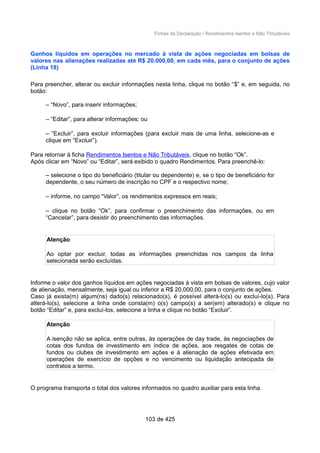 Fichas da Declaração / Rendimentos Isentos e Não Tributáveis
Ganhos líquidos em operações no mercado à vista de ações negociadas em bolsas de
valores nas alienações realizadas até R$ 20.000,00, em cada mês, para o conjunto de ações
(Linha 18)
Para preencher, alterar ou excluir informações nesta linha, clique no botão “$” e, em seguida, no
botão:
– “Novo”, para inserir informações;
– “Editar”, para alterar informações; ou
– “Excluir”, para excluir informações (para excluir mais de uma linha, selecione-as e
clique em “Excluir”).
Para retornar à ficha Rendimentos Isentos e Não Tributáveis, clique no botão “Ok”.
Após clicar em “Novo” ou “Editar”, será exibido o quadro Rendimentos. Para preenchê-lo:
– selecione o tipo do beneficiário (titular ou dependente) e, se o tipo de beneficiário for
dependente, o seu número de inscrição no CPF e o respectivo nome;
– informe, no campo “Valor”, os rendimentos expressos em reais;
– clique no botão “Ok”, para confirmar o preenchimento das informações, ou em
“Cancelar”, para desistir do preenchimento das informações.
Atenção
Ao optar por excluir, todas as informações preenchidas nos campos da linha
selecionada serão excluídas.
Informe o valor dos ganhos líquidos em ações negociadas à vista em bolsas de valores, cujo valor
de alienação, mensalmente, seja igual ou inferior a R$ 20.000,00, para o conjunto de ações.
Caso já exista(m) algum(ns) dado(s) relacionado(s), é possível alterá-lo(s) ou excluí-lo(s). Para
alterá-lo(s), selecione a linha onde consta(m) o(s) campo(s) a ser(em) alterado(s) e clique no
botão “Editar” e, para excluí-los, selecione a linha e clique no botão “Excluir”.
Atenção
A isenção não se aplica, entre outras, às operações de day trade, às negociações de
cotas dos fundos de investimento em índice de ações, aos resgates de cotas de
fundos ou clubes de investimento em ações e à alienação de ações efetivada em
operações de exercício de opções e no vencimento ou liquidação antecipada de
contratos a termo.
O programa transporta o total dos valores informados no quadro auxiliar para esta linha.
103 de 425
 