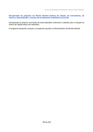 Fichas da Declaração / Rendimentos Isentos e Não Tributáveis
Recuperação de prejuízos em Renda Variável (bolsas de valores, de mercadorias, de
futuros e assemelhados, e fundos de investimento imobiliário) (Linha 20)
Corresponde ao prejuízo acumulado de anos-calendário anteriores e utilizado para a redução do
Ganho de Capital nesse ano-calendário.
O programa transporta o prejuízo a compensar apurado no Demonstrativo de Renda Variável.
105 de 425
 