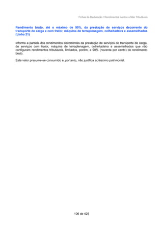Fichas da Declaração / Rendimentos Isentos e Não Tributáveis
Rendimento bruto, até o máximo de 90%, da prestação de serviços decorrente do
transporte de carga e com trator, máquina de terraplenagem, colheitadeira e assemelhados
(Linha 21)
Informe a parcela dos rendimentos decorrentes da prestação de serviços de transporte de carga,
de serviços com trator, máquina de terraplenagem, colheitadeira e assemelhados que não
configuram rendimentos tributáveis, limitados, porém, a 90% (noventa por cento) do rendimento
bruto.
Este valor presume-se consumido e, portanto, não justifica acréscimo patrimonial.
106 de 425
 
