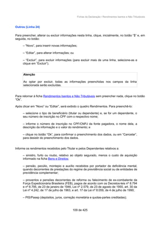 Fichas da Declaração / Rendimentos Isentos e Não Tributáveis
Outros (Linha 24)
Para preencher, alterar ou excluir informações nesta linha, clique, inicialmente, no botão “$” e, em
seguida, no botão:
– “Novo”, para inserir novas informações;
– “Editar”, para alterar informações; ou
– “Excluir”, para excluir informações (para excluir mais de uma linha, selecione-as e
clique em “Excluir”).
Atenção
Ao optar por excluir, todas as informações preenchidas nos campos da linha
selecionada serão excluídas.
Para retornar à ficha Rendimentos Isentos e Não Tributáveis sem preencher nada, clique no botão
“Ok”.
Após clicar em “Novo” ou “Editar”, será exibido o quadro Rendimentos. Para preenchê-lo:
– selecione o tipo de beneficiário (titular ou dependente) e, se for um dependente, o
seu número de inscrição no CPF com o respectivo nome;
– informe o número de inscrição no CPF/CNPJ da fonte pagadora, o nome dela, a
descrição da informação e o valor do rendimento; e
– clique no botão “Ok”, para confirmar o preenchimento dos dados, ou em “Cancelar”,
para desistir do preenchimento dos dados.
Informe os rendimentos recebidos pelo Titular e pelos Dependentes relativos a:
– sinistro, furto ou roubo, relativo ao objeto segurado, menos o custo de aquisição
informado na ficha Bens e Direitos;
– pensão, pecúlio, montepio e auxílio recebidos por portador de deficiência mental,
quando decorrentes de prestações do regime de previdência social ou de entidades de
previdência complementar;
– proventos e pensões decorrentes de reforma ou falecimento de ex-combatente da
Força Expedicionária Brasileira (FEB), pagos de acordo com os Decretos-leis nº 8.794
e nº 8.795, de 23 de janeiro de 1946, Lei nº 2.579, de 23 de agosto de 1955, art. 30 da
Lei nº 4.242, de 17 de julho de 1963, e art. 17 da Lei nº 8.059, de 4 de julho de 1990;
– PIS/Pasep (depósitos, juros, correção monetária e quotas-partes creditadas);
109 de 425
 