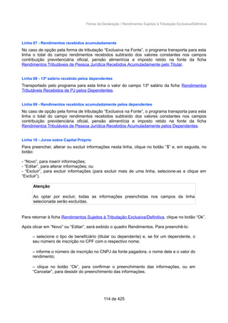 Fichas da Declaração / Rendimentos Sujeitos à Tributação Exclusiva/Definitiva
Linha 07 - Rendimentos recebidos acumuladamente
No caso de opção pela forma de tributação “Exclusiva na Fonte”, o programa transporta para esta
linha o total do campo rendimentos recebidos subtraído dos valores constantes nos campos
contribuição previdenciária oficial, pensão alimentícia e imposto retido na fonte da ficha
Rendimentos Tributáveis de Pessoa Jurídica Recebidos Acumuladamente pelo Titular.
Linha 08 - 13º salário recebido pelos dependentes
Transportado pelo programa para esta linha o valor do campo 13º salário da ficha Rendimentos
Tributáveis Recebidos de PJ pelos Dependentes.
Linha 09 - Rendimentos recebidos acumuladamente pelos dependentes
No caso de opção pela forma de tributação “Exclusiva na Fonte”, o programa transporta para esta
linha o total do campo rendimentos recebidos subtraído dos valores constantes nos campos
contribuição previdenciária oficial, pensão alimentícia e imposto retido na fonte da ficha
Rendimentos Tributáveis de Pessoa Jurídica Recebidos Acumuladamente pelos Dependentes.
Linha 10 - Juros sobre Capital Próprio
Para preencher, alterar ou excluir informações nesta linha, clique no botão “$” e, em seguida, no
botão:
- “Novo”, para inserir informações;
- “Editar”, para alterar informações; ou
- “Excluir”, para excluir informações (para excluir mais de uma linha, selecione-as e clique em
“Excluir”).
Atenção
Ao optar por excluir, todas as informações preenchidas nos campos da linha
selecionada serão excluídas.
Para retornar à ficha Rendimentos Sujeitos à Tributação Exclusiva/Definitiva, clique no botão “Ok”.
Após clicar em “Novo” ou “Editar”, será exibido o quadro Rendimentos. Para preenchê-lo:
– selecione o tipo de beneficiário (titular ou dependente) e, se for um dependente, o
seu número de inscrição no CPF com o respectivo nome;
– informe o número de inscrição no CNPJ da fonte pagadora, o nome dela e o valor do
rendimento;
– clique no botão “Ok”, para confirmar o preenchimento das informações, ou em
“Cancelar”, para desistir do preenchimento das informações.
114 de 425
 
