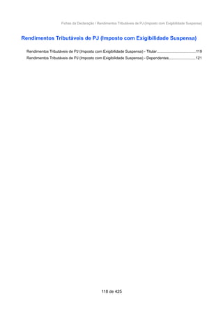 Fichas da Declaração / Rendimentos Tributáveis de PJ (Imposto com Exigibilidade Suspensa)
Rendimentos Tributáveis de PJ (Imposto com Exigibilidade Suspensa)
Rendimentos Tributáveis de PJ (Imposto com Exigibilidade Suspensa) - Titular.....................................119
Rendimentos Tributáveis de PJ (Imposto com Exigibilidade Suspensa) - Dependentes.........................121
118 de 425
 