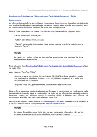 Fichas da Declaração / Rendimentos Tributáveis de PJ (Imposto com Exigibilidade Suspensa)
Rendimentos Tributáveis de PJ (Imposto com Exigibilidade Suspensa) - Titular
Preenchimento
As informações desta ficha são obtidas do comprovante de rendimentos do qual conste indicação
dos rendimentos tributáveis, com retenção ou não do imposto sobre a renda, e o respectivo valor
do imposto com exigibilidade suspensa fornecido pela fonte pagadora.
Na aba Titular, para preencher, alterar ou excluir informações nesta ficha, clique no botão:
- “Novo”, para inserir informações;
- “Editar”, para alterar informações; ou
- “Excluir”, para excluir informações (para excluir mais de uma linha, selecione-as e
clique em “Excluir”).
Atenção
Ao optar por excluir, todas as informações preenchidas nos campos da linha
selecionada serão excluídas.
Para retornar à ficha Rendimentos Tributáveis de PJ (Imposto com Exigibilidade Suspensa), clique
no botão “Ok”.
Após clicar em “Novo” ou “Editar”:
- informe o nome e o número de inscrição no CPF/CNPJ da fonte pagadora, o valor
dos rendimentos tributáveis (imposto com exigibilidade suspensa) e o valor dos
depósitos judiciais do imposto;
- clique no botão “Ok”, para confirmar o preenchimento das informações.
Caso a fonte pagadora esteja desobrigada de fornecer o comprovante de rendimentos, pela
inexistência de imposto sobre a renda retido na fonte, ou as informações prestadas estejam
incorretas, devem ser utilizados outros documentos hábeis e idôneos para informar os
rendimentos recebidos, tais como contracheques ou recibos.
O programa transporta os rendimentos tributáveis cujo imposto tenha sua exigibilidade suspensa e
o valor do depósito judicial do imposto para o Resumo da Declaração.
Atenção
Os dados fornecidos nessa ficha têm caráter meramente informativo, não sendo
somados aos demais rendimentos tributáveis na apuração do imposto.
119 de 425
 