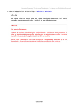 Fichas da Declaração / Rendimentos Tributáveis de PJ (Imposto com Exigibilidade Suspensa)
o valor do depósito judicial do imposto para o Resumo da Declaração.
Atenção
Os dados fornecidos nessa ficha têm caráter meramente informativo, não sendo
somados aos demais rendimentos tributáveis na apuração do imposto.
Atenção
No caso de Declaração:
a) Final de Espólio - as informações compreendem o período de 1º de janeiro até a
data da decisão judicial da partilha, sobrepartilha ou adjudicação dos bens e direitos
ou da lavratura da escritura pública do inventário ou partilha;
b) de Saída Definitiva do País - as informações compreendem o período de 1º de
janeiro até o dia anterior ao da caracterização da condição de não residente.
122 de 425
 