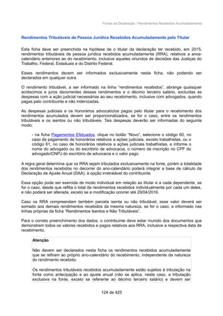 Fichas da Declaração / Rendimentos Recebidos Acumuladamente
Rendimentos Tributáveis de Pessoa Jurídica Recebidos Acumuladamente pelo Titular
Esta ficha deve ser preenchida na hipótese de o titular da declaração ter recebido, em 2015,
rendimentos tributáveis de pessoa jurídica recebidos acumuladamente (RRA), relativos a anos-
calendário anteriores ao do recebimento, inclusive aqueles oriundos de decisões das Justiças do
Trabalho, Federal, Estaduais e do Distrito Federal.
Esses rendimentos devem ser informados exclusivamente nesta ficha, não podendo ser
declarados em qualquer outra.
O rendimento tributável, a ser informado na linha “rendimentos recebidos”, abrange quaisquer
acréscimos e juros decorrentes desses rendimentos e o décimo terceiro salário, excluídas as
despesas com a ação judicial necessárias ao seu recebimento, inclusive com advogados, quando
pagas pelo contribuinte e não indenizadas.
As despesas judiciais e os honorários advocatícios pagos pelo titular para o recebimento dos
rendimentos acumulados devem ser proporcionalizados, se for o caso, entre os rendimentos
tributáveis e os isentos ou não tributáveis. Tais despesas deverão ser informadas do seguinte
modo:
- na ficha Pagamentos Efetuados, clique no botão “Novo”, selecione o código 60, no
caso de pagamento de honorários relativos a ações judiciais, exceto trabalhistas, ou o
código 61, no caso de honorários relativos a ações judiciais trabalhistas, e informe o
nome do advogado ou do escritório de advocacia, o número de inscrição no CPF do
advogado/CNPJ do escritório de advocacia e o valor pago.
A regra geral determina que os RRA sejam tributados exclusivamente na fonte, porém a totalidade
dos rendimentos recebidos no decorrer do ano-calendário poderá integrar a base de cálculo da
Declaração de Ajuste Anual (DAA), à opção irretratável do contribuinte.
Essa opção pode ser exercida de modo individual em relação ao titular e a cada dependente, se
for o caso, desde que reflita o total de rendimentos recebidos individualmente por cada um deles,
e não poderá ser alterada, exceto se a modificação ocorrer até 29/04/2016.
Caso os RRA compreendam também parcela isenta ou não tributável, esse valor deverá ser
somado aos demais rendimentos recebidos da mesma natureza, se for o caso, e informado nas
linhas próprias da ficha “Rendimentos Isentos e Não Tributáveis”.
Para o correto preenchimento dos dados, o contribuinte deve estar munido dos documentos que
demonstrem todos os valores recebidos e pagos relativos aos RRA, inclusive a respectiva data de
recebimento.
Atenção
Não devem ser declarados nesta ficha os rendimentos recebidos acumuladamente
que se refiram ao próprio ano-calendário do recebimento, independente da natureza
do rendimento recebido.
Os rendimentos tributáveis recebidos acumuladamente estão sujeitos à tributação na
fonte como antecipação e ao ajuste anual (não se aplica, neste caso, a tributação
exclusiva na fonte, exceto se referente ao décimo terceiro salário) e devem ser
124 de 425
 
