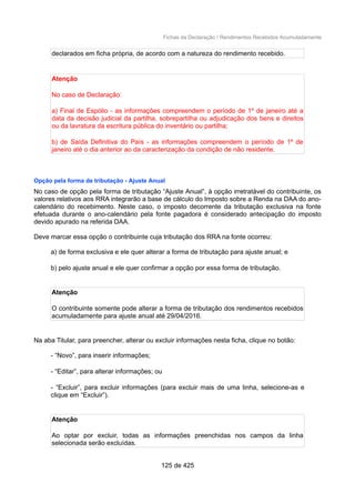 Fichas da Declaração / Rendimentos Recebidos Acumuladamente
declarados em ficha própria, de acordo com a natureza do rendimento recebido.
Atenção
No caso de Declaração:
a) Final de Espólio - as informações compreendem o período de 1º de janeiro até a
data da decisão judicial da partilha, sobrepartilha ou adjudicação dos bens e direitos
ou da lavratura da escritura pública do inventário ou partilha;
b) de Saída Definitiva do País - as informações compreendem o período de 1º de
janeiro até o dia anterior ao da caracterização da condição de não residente.
Opção pela forma de tributação - Ajuste Anual
No caso de opção pela forma de tributação “Ajuste Anual”, à opção irretratável do contribuinte, os
valores relativos aos RRA integrarão a base de cálculo do Imposto sobre a Renda na DAA do ano-
calendário do recebimento. Neste caso, o imposto decorrente da tributação exclusiva na fonte
efetuada durante o ano-calendário pela fonte pagadora é considerado antecipação do imposto
devido apurado na referida DAA.
Deve marcar essa opção o contribuinte cuja tributação dos RRA na fonte ocorreu:
a) de forma exclusiva e ele quer alterar a forma de tributação para ajuste anual; e
b) pelo ajuste anual e ele quer confirmar a opção por essa forma de tributação.
Atenção
O contribuinte somente pode alterar a forma de tributação dos rendimentos recebidos
acumuladamente para ajuste anual até 29/04/2016.
Na aba Titular, para preencher, alterar ou excluir informações nesta ficha, clique no botão:
- “Novo”, para inserir informações;
- “Editar”, para alterar informações; ou
- “Excluir”, para excluir informações (para excluir mais de uma linha, selecione-as e
clique em “Excluir”).
Atenção
Ao optar por excluir, todas as informações preenchidas nos campos da linha
selecionada serão excluídas.
125 de 425
 