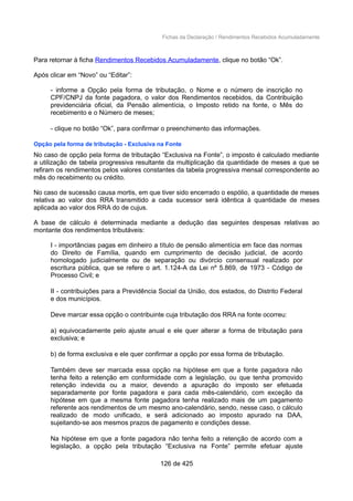 Fichas da Declaração / Rendimentos Recebidos Acumuladamente
Para retornar à ficha Rendimentos Recebidos Acumuladamente, clique no botão “Ok”.
Após clicar em “Novo” ou “Editar”:
- informe a Opção pela forma de tributação, o Nome e o número de inscrição no
CPF/CNPJ da fonte pagadora, o valor dos Rendimentos recebidos, da Contribuição
previdenciária oficial, da Pensão alimentícia, o Imposto retido na fonte, o Mês do
recebimento e o Número de meses;
- clique no botão “Ok”, para confirmar o preenchimento das informações.
Opção pela forma de tributação - Exclusiva na Fonte
No caso de opção pela forma de tributação “Exclusiva na Fonte”, o imposto é calculado mediante
a utilização de tabela progressiva resultante da multiplicação da quantidade de meses a que se
refiram os rendimentos pelos valores constantes da tabela progressiva mensal correspondente ao
mês do recebimento ou crédito.
No caso de sucessão causa mortis, em que tiver sido encerrado o espólio, a quantidade de meses
relativa ao valor dos RRA transmitido a cada sucessor será idêntica à quantidade de meses
aplicada ao valor dos RRA do de cujus.
A base de cálculo é determinada mediante a dedução das seguintes despesas relativas ao
montante dos rendimentos tributáveis:
I - importâncias pagas em dinheiro a título de pensão alimentícia em face das normas
do Direito de Família, quando em cumprimento de decisão judicial, de acordo
homologado judicialmente ou de separação ou divórcio consensual realizado por
escritura pública, que se refere o art. 1.124-A da Lei nº 5.869, de 1973 - Código de
Processo Civil; e
II - contribuições para a Previdência Social da União, dos estados, do Distrito Federal
e dos municípios.
Deve marcar essa opção o contribuinte cuja tributação dos RRA na fonte ocorreu:
a) equivocadamente pelo ajuste anual e ele quer alterar a forma de tributação para
exclusiva; e
b) de forma exclusiva e ele quer confirmar a opção por essa forma de tributação.
Também deve ser marcada essa opção na hipótese em que a fonte pagadora não
tenha feito a retenção em conformidade com a legislação, ou que tenha promovido
retenção indevida ou a maior, devendo a apuração do imposto ser efetuada
separadamente por fonte pagadora e para cada mês-calendário, com exceção da
hipótese em que a mesma fonte pagadora tenha realizado mais de um pagamento
referente aos rendimentos de um mesmo ano-calendário, sendo, nesse caso, o cálculo
realizado de modo unificado, e será adicionado ao imposto apurado na DAA,
sujeitando-se aos mesmos prazos de pagamento e condições desse.
Na hipótese em que a fonte pagadora não tenha feito a retenção de acordo com a
legislação, a opção pela tributação “Exclusiva na Fonte” permite efetuar ajuste
126 de 425
 