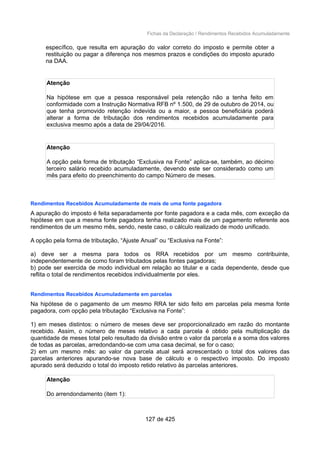 Fichas da Declaração / Rendimentos Recebidos Acumuladamente
específico, que resulta em apuração do valor correto do imposto e permite obter a
restituição ou pagar a diferença nos mesmos prazos e condições do imposto apurado
na DAA.
Atenção
Na hipótese em que a pessoa responsável pela retenção não a tenha feito em
conformidade com a Instrução Normativa RFB nº 1.500, de 29 de outubro de 2014, ou
que tenha promovido retenção indevida ou a maior, a pessoa beneficiária poderá
alterar a forma de tributação dos rendimentos recebidos acumuladamente para
exclusiva mesmo após a data de 29/04/2016.
Atenção
A opção pela forma de tributação “Exclusiva na Fonte” aplica-se, também, ao décimo
terceiro salário recebido acumuladamente, devendo este ser considerado como um
mês para efeito do preenchimento do campo Número de meses.
Rendimentos Recebidos Acumuladamente de mais de uma fonte pagadora
A apuração do imposto é feita separadamente por fonte pagadora e a cada mês, com exceção da
hipótese em que a mesma fonte pagadora tenha realizado mais de um pagamento referente aos
rendimentos de um mesmo mês, sendo, neste caso, o cálculo realizado de modo unificado.
A opção pela forma de tributação, “Ajuste Anual” ou “Exclusiva na Fonte”:
a) deve ser a mesma para todos os RRA recebidos por um mesmo contribuinte,
independentemente de como foram tributados pelas fontes pagadoras;
b) pode ser exercida de modo individual em relação ao titular e a cada dependente, desde que
reflita o total de rendimentos recebidos individualmente por eles.
Rendimentos Recebidos Acumuladamente em parcelas
Na hipótese de o pagamento de um mesmo RRA ter sido feito em parcelas pela mesma fonte
pagadora, com opção pela tributação “Exclusiva na Fonte”:
1) em meses distintos: o número de meses deve ser proporcionalizado em razão do montante
recebido. Assim, o número de meses relativo a cada parcela é obtido pela multiplicação da
quantidade de meses total pelo resultado da divisão entre o valor da parcela e a soma dos valores
de todas as parcelas, arredondando-se com uma casa decimal, se for o caso;
2) em um mesmo mês: ao valor da parcela atual será acrescentado o total dos valores das
parcelas anteriores apurando-se nova base de cálculo e o respectivo imposto. Do imposto
apurado será deduzido o total do imposto retido relativo às parcelas anteriores.
Atenção
Do arrendondamento (item 1):
127 de 425
 