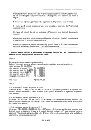 Fichas da Declaração / Rendimentos Recebidos Acumuladamente
O arredondamento do algarismo da 1ª (primeira) casa decimal será efetuado levando-
se em consideração o algarismo relativo à 2ª (segunda) casa decimal, do modo a
seguir:
I - menor que 5 (cinco), permanecerá o algarismo da 1ª (primeira) casa decimal;
II - maior que 5 (cinco), acrescentar-se-á uma unidade ao algarismo da 1ª (primeira)
casa decimal; e
III - igual a 5 (cinco), deverá ser analisada a 3ª (terceira) casa decimal, da seguinte
maneira:
a) quando o algarismo estiver compreendido entre 0 (zero) e 4 (quatro), permanecerá
o algarismo da 1ª (primeira) casa decimal; e
b) quando o algarismo estiver compreendido entre 5 (cinco) e 9 (nove), acrescentar-
se-á uma unidade ao algarismo da 1ª (primeira) casa decimal.
O imposto assim apurado é adicionado ao imposto apurado na DAA, sujeitando-se aos
mesmos prazos de pagamento e condições deste.
Exemplo:
Recebimento de parcelas em meses distintos:
Dados:nº de meses a que se referem os rendimentos recebidos acumuladamente: 44
total a ser pago: R$ 300.000,00
valor pago em janeiro de 2015: R$ 133.000,00
valor pago em fevereiro de 2015: R$ 4.000,00
valor pago em março de 2015: R$ 3.800,00
valor pago em abril de 2015: R$ 3.750,00
valo pago em maio de 2015: R$ 155.450,00
---------------------------
Total pago: R$ 300.000,00
Cálculo
a) nº de meses da parcela de janeiro de 2015
44 meses X R$ 133.000,00 / R$ 300.000,00 = 19,50 = 19,5 meses (verifica-se a segunda casa
decimal, como o algarismo 0 (zero) é menor que 5 (cinco) mantém-se o algarismo da primeira
casa decimal);
b) nº de meses da parcela de fevereiro de 2015
44 meses x R$ 4.000,00 / R$ 300.000,00 = 0,58 meses = 0,6 meses (verifica-se a segunda casa
decimal, como o algarismo 8 (oito) é maior que 5 (cinco) acrescenta-se uma unidade ao algarismo
da primeira casa decimal);
c) nº de meses da parcela de março de 2015
44 meses x R$ 3.800,00 / R$ 300.000,00 = 0,557 meses = 0,6 meses (verifica-se a segunda casa
decimal, como o algarismo é igual a 5 (cinco), deve-se verificar a 3ª casa decimal, como o
algarismo 7 (sete) esta compreendido entre 5(cinco) e 9( nove) acrescenta-se uma unidade ao
algarismo da primeira casa decimal);
128 de 425
 