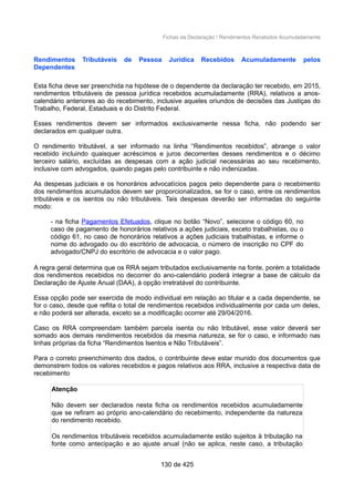 Fichas da Declaração / Rendimentos Recebidos Acumuladamente
Rendimentos Tributáveis de Pessoa Jurídica Recebidos Acumuladamente pelos
Dependentes
Esta ficha deve ser preenchida na hipótese de o dependente da declaração ter recebido, em 2015,
rendimentos tributáveis de pessoa jurídica recebidos acumuladamente (RRA), relativos a anos-
calendário anteriores ao do recebimento, inclusive aqueles oriundos de decisões das Justiças do
Trabalho, Federal, Estaduais e do Distrito Federal.
Esses rendimentos devem ser informados exclusivamente nessa ficha, não podendo ser
declarados em qualquer outra.
O rendimento tributável, a ser informado na linha “Rendimentos recebidos”, abrange o valor
recebido incluindo quaisquer acréscimos e juros decorrentes desses rendimentos e o décimo
terceiro salário, excluídas as despesas com a ação judicial necessárias ao seu recebimento,
inclusive com advogados, quando pagas pelo contribuinte e não indenizadas.
As despesas judiciais e os honorários advocatícios pagos pelo dependente para o recebimento
dos rendimentos acumulados devem ser proporcionalizados, se for o caso, entre os rendimentos
tributáveis e os isentos ou não tributáveis. Tais despesas deverão ser informadas do seguinte
modo:
- na ficha Pagamentos Efetuados, clique no botão “Novo”, selecione o código 60, no
caso de pagamento de honorários relativos a ações judiciais, exceto trabalhistas, ou o
código 61, no caso de honorários relativos a ações judiciais trabalhistas, e informe o
nome do advogado ou do escritório de advocacia, o número de inscrição no CPF do
advogado/CNPJ do escritório de advocacia e o valor pago.
A regra geral determina que os RRA sejam tributados exclusivamente na fonte, porém a totalidade
dos rendimentos recebidos no decorrer do ano-calendário poderá integrar a base de cálculo da
Declaração de Ajuste Anual (DAA), à opção irretratável do contribuinte.
Essa opção pode ser exercida de modo individual em relação ao titular e a cada dependente, se
for o caso, desde que reflita o total de rendimentos recebidos individualmente por cada um deles,
e não poderá ser alterada, exceto se a modificação ocorrer até 29/04/2016.
Caso os RRA compreendam também parcela isenta ou não tributável, esse valor deverá ser
somado aos demais rendimentos recebidos da mesma natureza, se for o caso, e informado nas
linhas próprias da ficha “Rendimentos Isentos e Não Tributáveis”.
Para o correto preenchimento dos dados, o contribuinte deve estar munido dos documentos que
demonstrem todos os valores recebidos e pagos relativos aos RRA, inclusive a respectiva data de
recebimento
Atenção
Não devem ser declarados nesta ficha os rendimentos recebidos acumuladamente
que se refiram ao próprio ano-calendário do recebimento, independente da natureza
do rendimento recebido.
Os rendimentos tributáveis recebidos acumuladamente estão sujeitos à tributação na
fonte como antecipação e ao ajuste anual (não se aplica, neste caso, a tributação
130 de 425
 