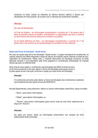 Fichas da Declaração / Rendimentos Recebidos Acumuladamente
exclusiva na fonte, exceto se referente ao décimo terceiro salário) e devem ser
declarados em ficha própria, de acordo com a natureza do rendimento recebido.
Atenção
No caso de Declaração:
a) Final de Espólio - as informações compreendem o período de 1º de janeiro até a
data da decisão judicial da partilha, sobrepartilha ou adjudicação dos bens e direitos
ou da lavratura da escritura pública do inventário ou partilha;
b) de Saída Definitiva do País - as informações compreendem o período de 1º de
janeiro até o dia anterior ao da caracterização da condição de não residente.
Opção pela forma de tributação - Ajuste Anual
No caso de opção pela forma de tributação “Ajuste Anual”, à opção irretratável do contribuinte, os
valores relativos aos RRA integrarão a base de cálculo do Imposto sobre a Renda na DAA do ano-
calendário do recebimento. Neste caso, o imposto decorrente da tributação exclusiva na fonte
efetuada durante o ano-calendário pela fonte pagadora é considerado antecipação do imposto
devido apurado na referida DAA.
Deve marcar essa opção o contribuinte cuja tributação dos RRA na fonte ocorreu:
a) de forma exclusiva e ele quer alterar a forma de tributação para ajuste anual; e
b) pelo ajuste anual e ele quer confirmar a opção por essa forma de tributação.
Atenção
O contribuinte somente pode alterar a forma de tributação dos rendimentos recebidos
acumuladamente para ajuste anual até 29/04/2016.
Na aba Dependentes, para preencher, alterar ou excluir informações nesta ficha, clique no botão:
- “Novo”, para inserir informações;
- “Editar”, para alterar informações; ou
- “Excluir”, para excluir informações (para excluir mais de uma linha, selecione-as e
clique em “Excluir”).
Atenção
Ao optar por excluir, todas as informações preenchidas nos campos da linha
selecionada serão excluídas.
131 de 425
 