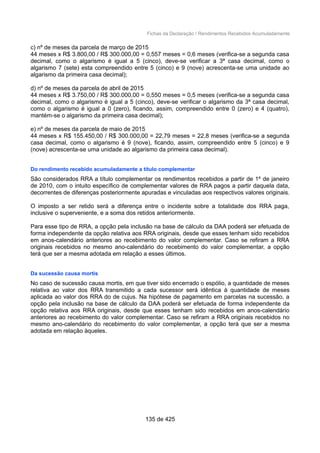 Fichas da Declaração / Rendimentos Recebidos Acumuladamente
c) nº de meses da parcela de março de 2015
44 meses x R$ 3.800,00 / R$ 300.000,00 = 0,557 meses = 0,6 meses (verifica-se a segunda casa
decimal, como o algarismo é igual a 5 (cinco), deve-se verificar a 3ª casa decimal, como o
algarismo 7 (sete) esta compreendido entre 5 (cinco) e 9 (nove) acrescenta-se uma unidade ao
algarismo da primeira casa decimal);
d) nº de meses da parcela de abril de 2015
44 meses x R$ 3.750,00 / R$ 300.000,00 = 0,550 meses = 0,5 meses (verifica-se a segunda casa
decimal, como o algarismo é igual a 5 (cinco), deve-se verificar o algarismo da 3ª casa decimal,
como o algarismo é igual a 0 (zero), ficando, assim, compreendido entre 0 (zero) e 4 (quatro),
mantém-se o algarismo da primeira casa decimal);
e) nº de meses da parcela de maio de 2015
44 meses x R$ 155.450,00 / R$ 300.000,00 = 22,79 meses = 22,8 meses (verifica-se a segunda
casa decimal, como o algarismo é 9 (nove), ficando, assim, compreendido entre 5 (cinco) e 9
(nove) acrescenta-se uma unidade ao algarismo da primeira casa decimal).
Do rendimento recebido acumuladamente a título complementar
São considerados RRA a título complementar os rendimentos recebidos a partir de 1º de janeiro
de 2010, com o intuito específico de complementar valores de RRA pagos a partir daquela data,
decorrentes de diferenças posteriormente apuradas e vinculadas aos respectivos valores originais.
O imposto a ser retido será a diferença entre o incidente sobre a totalidade dos RRA paga,
inclusive o superveniente, e a soma dos retidos anteriormente.
Para esse tipo de RRA, a opção pela inclusão na base de cálculo da DAA poderá ser efetuada de
forma independente da opção relativa aos RRA originais, desde que esses tenham sido recebidos
em anos-calendário anteriores ao recebimento do valor complementar. Caso se refiram a RRA
originais recebidos no mesmo ano-calendário do recebimento do valor complementar, a opção
terá que ser a mesma adotada em relação a esses últimos.
Da sucessão causa mortis
No caso de sucessão causa mortis, em que tiver sido encerrado o espólio, a quantidade de meses
relativa ao valor dos RRA transmitido a cada sucessor será idêntica à quantidade de meses
aplicada ao valor dos RRA do de cujus. Na hipótese de pagamento em parcelas na sucessão, a
opção pela inclusão na base de cálculo da DAA poderá ser efetuada de forma independente da
opção relativa aos RRA originais, desde que esses tenham sido recebidos em anos-calendário
anteriores ao recebimento do valor complementar. Caso se refiram a RRA originais recebidos no
mesmo ano-calendário do recebimento do valor complementar, a opção terá que ser a mesma
adotada em relação àqueles.
135 de 425
 