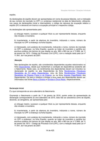 Situações Individuais / Situações Individuais
espólio.
As declarações de espólio devem ser apresentadas em nome da pessoa falecida, com a indicação
de seu número de inscrição no CPF e o endereço residencial na data do falecimento, utilizando,
nos casos de declarações inicial e intermediária, o código de natureza da ocupação relativo a
espólio (81) e deixando em branco a ocupação principal e o respectivo código.
As declarações são apresentadas pelo:
a) cônjuge meeiro, sucessor a qualquer título ou por representante desses, enquanto
não iniciado o inventário;
b) inventariante, a partir da abertura do inventário, indicando o nome, número de
inscrição no CPF e endereço na ficha Espólio;
c) interessado, com poderes de inventariante, indicando o nome, número de inscrição
no CPF e endereço, na ficha Espólio, quando se tratar de inventário e partilha por
escritura pública nos termos do que dispõe os arts. 982 e 983 da Lei nº 5.869, de 11
de janeiro de 1973 - Código de Processo Civil (CPC), com a redação dada pela Lei nº
11.441, de 4 de janeiro de 2007.
Atenção
Nas declarações de espólio, são considerados dependentes aqueles relacionados na
ficha Dependentes, desde que mantenham a condição de dependência existente até
o falecimento. Neste caso, os rendimentos dos dependentes devem ser incluídos na
declaração de espólio na aba Dependentes da ficha Rendimentos Tributáveis
Recebidos de PJ pelos Dependentes, e/ou da ficha Rendimentos Tributáveis
Recebidos de Pessoa Física e do Exterior ou na ficha Imposto Pago/Retido dos
Dependentes. Os bens e direitos e dívidas e ônus reais dos dependentes devem ser
informados nas fichas Bens e Direitos e Dívidas e Ônus Reais, respectivamente.
Declaração Inicial
É a que corresponde ao ano-calendário do falecimento.
Ocorrendo o falecimento a partir de 1º de janeiro de 2016, porém antes da apresentação da
declaração correspondente ao ano-calendário de 2015, esta não se caracteriza como de espólio,
devendo, se obrigatória, ser apresentada pelo:
a) cônjuge meeiro, sucessor a qualquer título ou por representante desses, enquanto
não iniciado o inventário;
b) inventariante, a partir da abertura do inventário, indicando o nome, número de
inscrição no CPF e endereço na ficha Espólio;
c) interessado, com poderes de inventariante, indicando o nome, número de inscrição
no CPF e endereço, na ficha Espólio, quando se tratar de inventário e partilha por
escritura pública nos termos do que dispõe os arts. 982 e 983 da Lei nº 5.869, de 11
de janeiro de 1973 – Código de Processo Civil (CPC), com a redação dada pela Lei nº
11.441, de 4 de janeiro de 2007.
14 de 425
 
