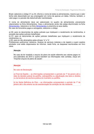 Fichas da Declaração / Pagamentos Efetuados
Brasil, selecione o código 31 ou 34, informe o nome de todos os alimentandos, mesmo que o valor
tenha sido descontado por seu empregador em nome de apenas um deles. Informe, também, o
valor pago e a parcela não dedutível/valor reembolsado.
O nome do alimentando deve ser selecionado no quadro de alimentandos previamente
relacionados na ficha Alimentandos. Caso o alimentando ainda não esteja discriminado na ficha
Alimentandos, relacione-o na ficha Alimentandos e preencha os seus dados.
No caso de honorários pagos a advogados, selecione o código:
a) 60, para os decorrentes de ações judiciais que impliquem o recebimento de rendimentos, à
exceção das ações judiciais trabalhistas;
b) 61, para os decorrentes de ações judiciais trabalhistas que impliquem o recebimento de
rendimentos; ou
c) 62, para os não abrangidos pelas alíneas “a” e “b”.
Profissionais autônomos, leiloeiros, titulares de serviços notariais e de registro e quem explora
atividade rural estão dispensados de informar, nesta ficha, as despesas escrituradas em livro
caixa.
Atenção
No caso de ter recebido o arquivo do plano de saúde referente aos valores pagos no
ano-calendário de 2015 e queira transferir as informações nele contidas, clique em
“Importar arquivo do plano de saúde”.
Atenção
No caso de Declaração:
a) Final de Espólio – as informações compreendem o período de 1º de janeiro até a
data da decisão judicial da partilha, sobrepartilha ou adjudicação dos bens e direitos
ou da lavratura da escritura pública do inventário ou partilha;
b) de Saída Definitiva do País – as informações compreendem o período de 1º de
janeiro até o dia anterior ao da caracterização da condição de não residente.
144 de 425
 